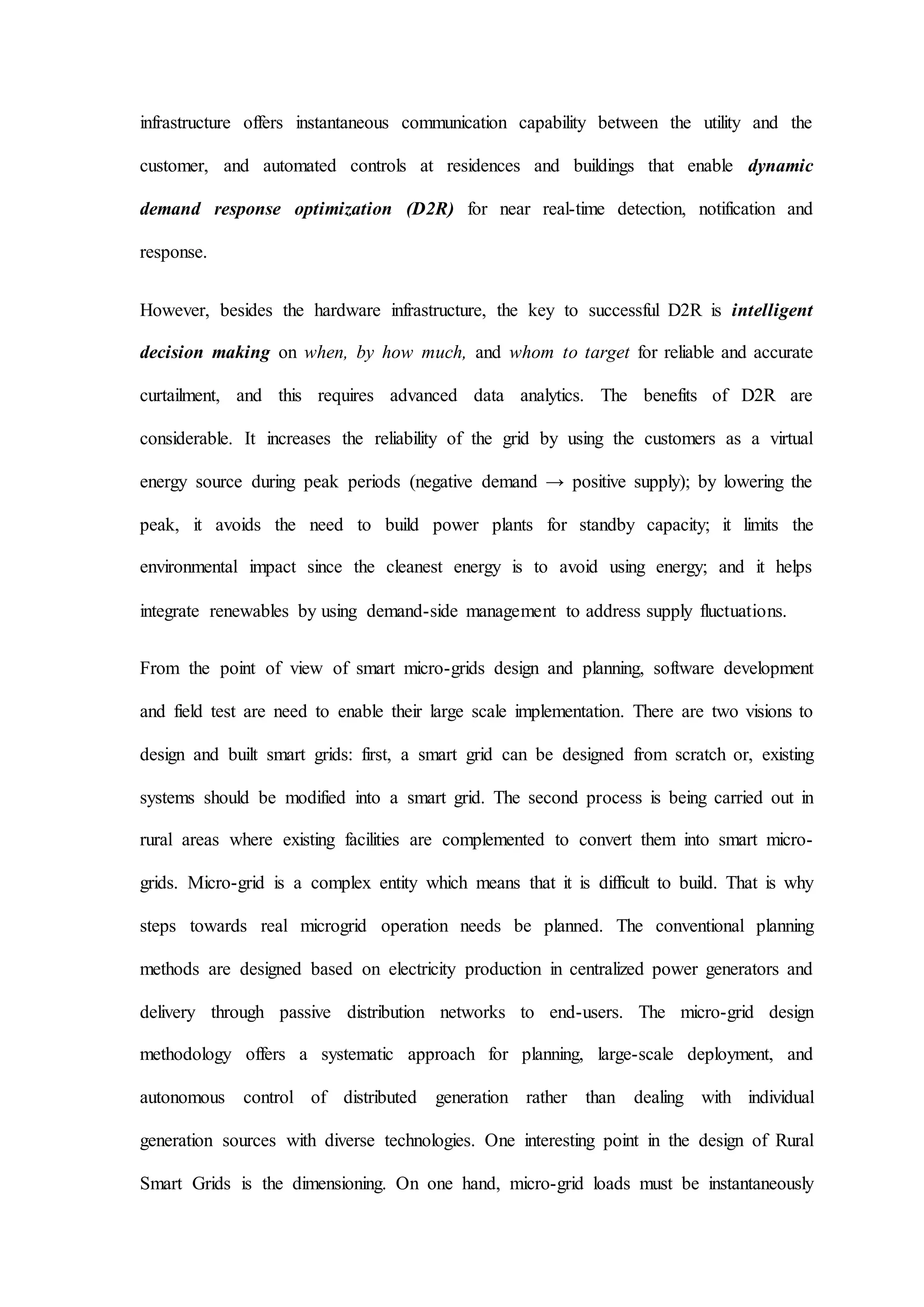 infrastructure offers instantaneous communication capability between the utility and the
customer, and automated controls at residences and buildings that enable dynamic
demand response optimization (D2R) for near real-time detection, notification and
response.
However, besides the hardware infrastructure, the key to successful D2R is intelligent
decision making on when, by how much, and whom to target for reliable and accurate
curtailment, and this requires advanced data analytics. The benefits of D2R are
considerable. It increases the reliability of the grid by using the customers as a virtual
energy source during peak periods (negative demand → positive supply); by lowering the
peak, it avoids the need to build power plants for standby capacity; it limits the
environmental impact since the cleanest energy is to avoid using energy; and it helps
integrate renewables by using demand-side management to address supply fluctuations.
From the point of view of smart micro-grids design and planning, software development
and field test are need to enable their large scale implementation. There are two visions to
design and built smart grids: first, a smart grid can be designed from scratch or, existing
systems should be modified into a smart grid. The second process is being carried out in
rural areas where existing facilities are complemented to convert them into smart micro-
grids. Micro-grid is a complex entity which means that it is difficult to build. That is why
steps towards real microgrid operation needs be planned. The conventional planning
methods are designed based on electricity production in centralized power generators and
delivery through passive distribution networks to end-users. The micro-grid design
methodology offers a systematic approach for planning, large-scale deployment, and
autonomous control of distributed generation rather than dealing with individual
generation sources with diverse technologies. One interesting point in the design of Rural
Smart Grids is the dimensioning. On one hand, micro-grid loads must be instantaneously
 