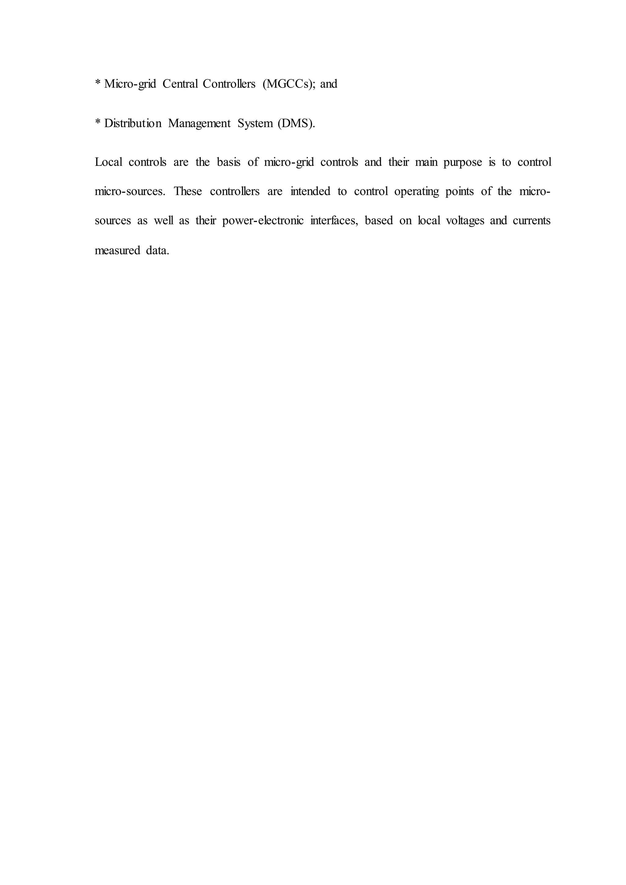 * Micro-grid Central Controllers (MGCCs); and
* Distribution Management System (DMS).
Local controls are the basis of micro-grid controls and their main purpose is to control
micro-sources. These controllers are intended to control operating points of the micro-
sources as well as their power-electronic interfaces, based on local voltages and currents
measured data.
 