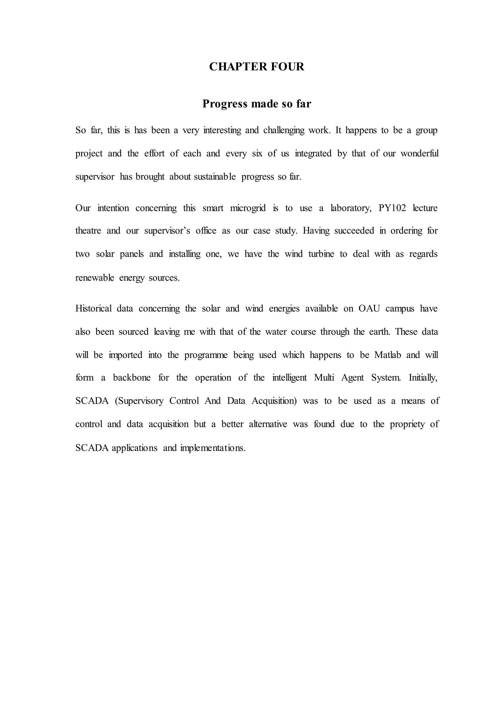 CHAPTER FOUR
Progress made so far
So far, this is has been a very interesting and challenging work. It happens to be a group
project and the effort of each and every six of us integrated by that of our wonderful
supervisor has brought about sustainable progress so far.
Our intention concerning this smart microgrid is to use a laboratory, PY102 lecture
theatre and our supervisor’s office as our case study. Having succeeded in ordering for
two solar panels and installing one, we have the wind turbine to deal with as regards
renewable energy sources.
Historical data concerning the solar and wind energies available on OAU campus have
also been sourced leaving me with that of the water course through the earth. These data
will be imported into the programme being used which happens to be Matlab and will
form a backbone for the operation of the intelligent Multi Agent System. Initially,
SCADA (Supervisory Control And Data Acquisition) was to be used as a means of
control and data acquisition but a better alternative was found due to the propriety of
SCADA applications and implementations.
 