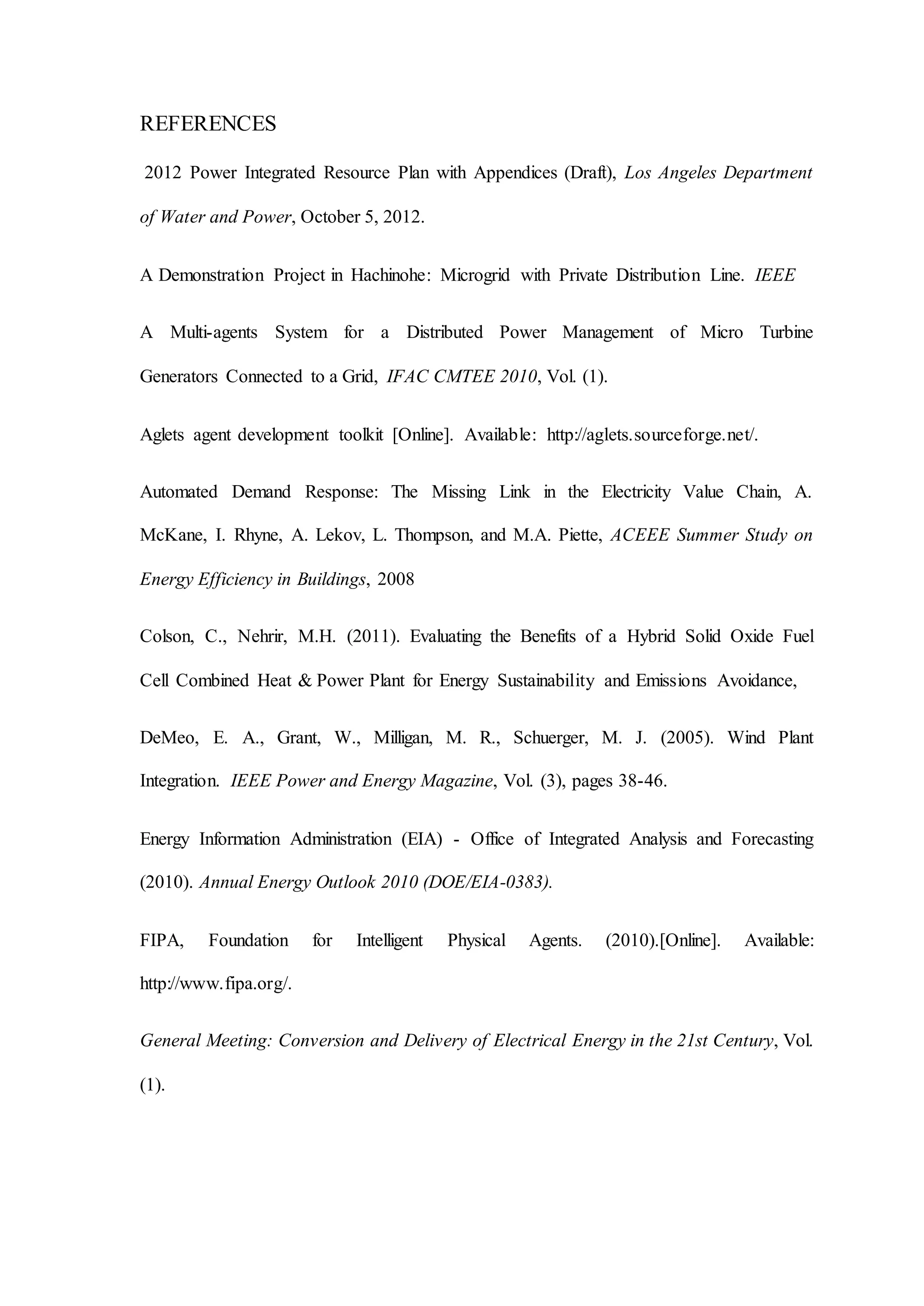 REFERENCES
2012 Power Integrated Resource Plan with Appendices (Draft), Los Angeles Department
of Water and Power, October 5, 2012.
A Demonstration Project in Hachinohe: Microgrid with Private Distribution Line. IEEE
A Multi-agents System for a Distributed Power Management of Micro Turbine
Generators Connected to a Grid, IFAC CMTEE 2010, Vol. (1).
Aglets agent development toolkit [Online]. Available: http://aglets.sourceforge.net/.
Automated Demand Response: The Missing Link in the Electricity Value Chain, A.
McKane, I. Rhyne, A. Lekov, L. Thompson, and M.A. Piette, ACEEE Summer Study on
Energy Efficiency in Buildings, 2008
Colson, C., Nehrir, M.H. (2011). Evaluating the Benefits of a Hybrid Solid Oxide Fuel
Cell Combined Heat & Power Plant for Energy Sustainability and Emissions Avoidance,
DeMeo, E. A., Grant, W., Milligan, M. R., Schuerger, M. J. (2005). Wind Plant
Integration. IEEE Power and Energy Magazine, Vol. (3), pages 38-46.
Energy Information Administration (EIA) - Office of Integrated Analysis and Forecasting
(2010). Annual Energy Outlook 2010 (DOE/EIA-0383).
FIPA, Foundation for Intelligent Physical Agents. (2010).[Online]. Available:
http://www.fipa.org/.
General Meeting: Conversion and Delivery of Electrical Energy in the 21st Century, Vol.
(1).
 