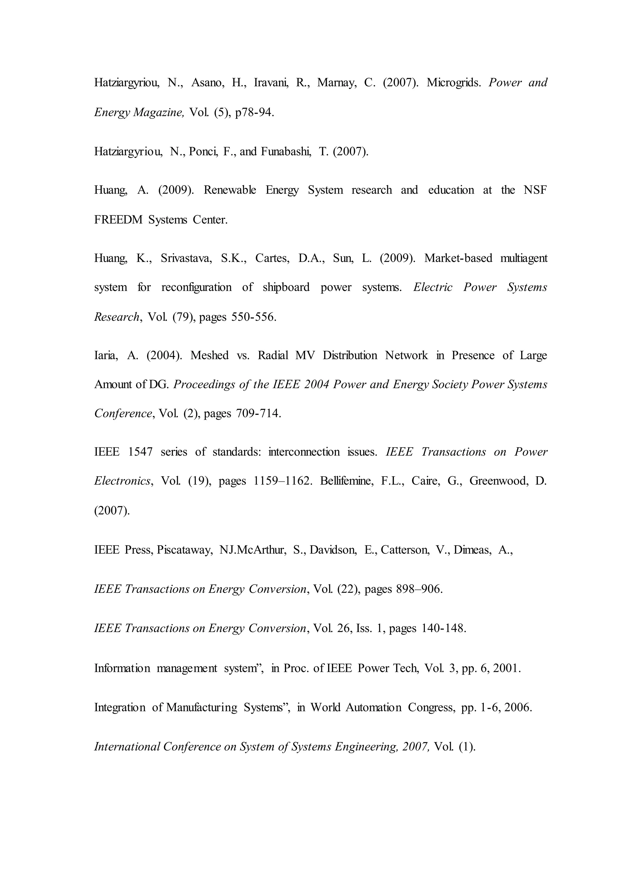Hatziargyriou, N., Asano, H., Iravani, R., Marnay, C. (2007). Microgrids. Power and
Energy Magazine, Vol. (5), p78-94.
Hatziargyriou, N., Ponci, F., and Funabashi, T. (2007).
Huang, A. (2009). Renewable Energy System research and education at the NSF
FREEDM Systems Center.
Huang, K., Srivastava, S.K., Cartes, D.A., Sun, L. (2009). Market-based multiagent
system for reconfiguration of shipboard power systems. Electric Power Systems
Research, Vol. (79), pages 550-556.
Iaria, A. (2004). Meshed vs. Radial MV Distribution Network in Presence of Large
Amount of DG. Proceedings of the IEEE 2004 Power and Energy Society Power Systems
Conference, Vol. (2), pages 709-714.
IEEE 1547 series of standards: interconnection issues. IEEE Transactions on Power
Electronics, Vol. (19), pages 1159–1162. Bellifemine, F.L., Caire, G., Greenwood, D.
(2007).
IEEE Press, Piscataway, NJ.McArthur, S., Davidson, E., Catterson, V., Dimeas, A.,
IEEE Transactions on Energy Conversion, Vol. (22), pages 898–906.
IEEE Transactions on Energy Conversion, Vol. 26, Iss. 1, pages 140-148.
Information management system”, in Proc. of IEEE Power Tech, Vol. 3, pp. 6, 2001.
Integration of Manufacturing Systems”, in World Automation Congress, pp. 1-6, 2006.
International Conference on System of Systems Engineering, 2007, Vol. (1).
 