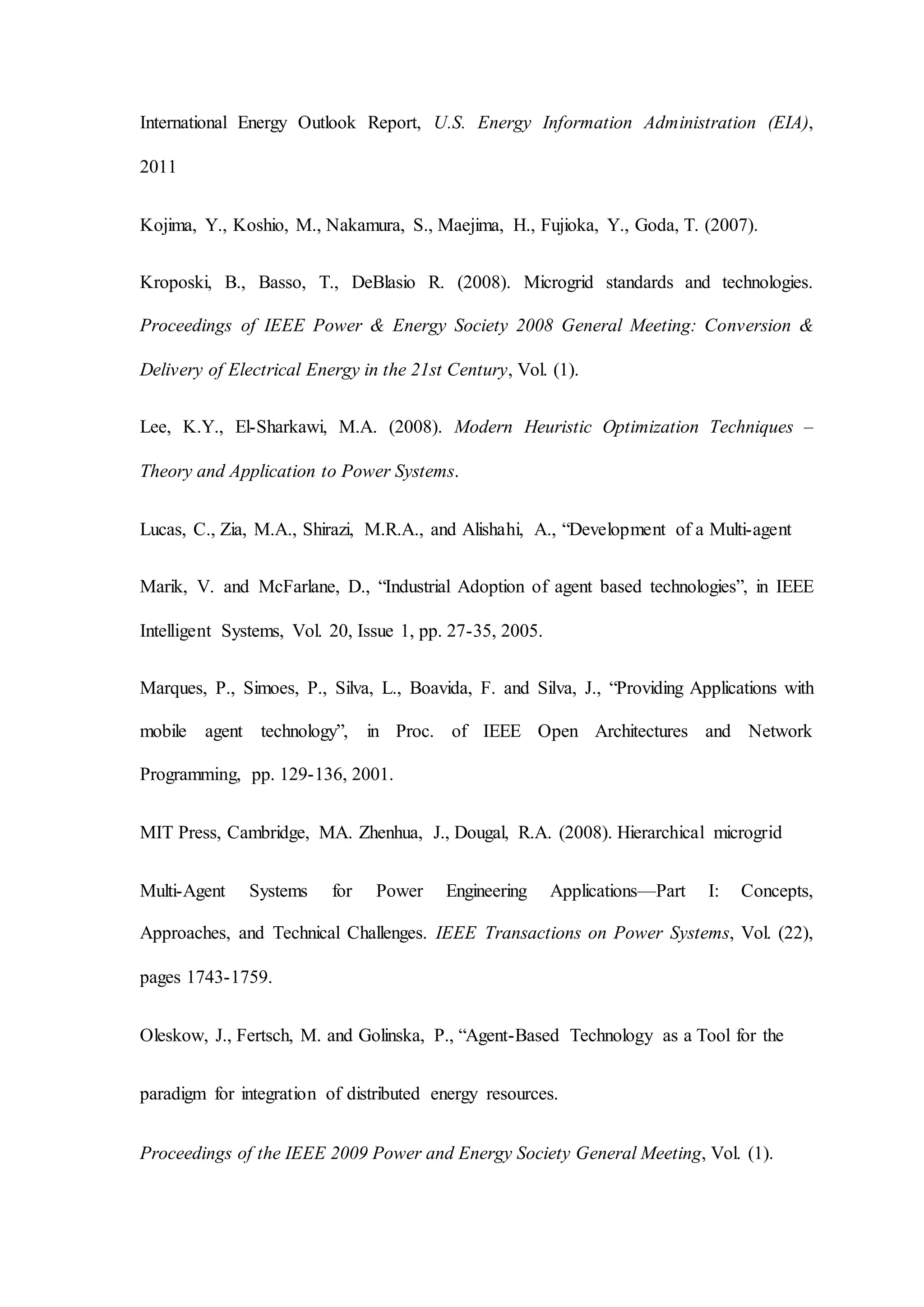 International Energy Outlook Report, U.S. Energy Information Administration (EIA),
2011
Kojima, Y., Koshio, M., Nakamura, S., Maejima, H., Fujioka, Y., Goda, T. (2007).
Kroposki, B., Basso, T., DeBlasio R. (2008). Microgrid standards and technologies.
Proceedings of IEEE Power & Energy Society 2008 General Meeting: Conversion &
Delivery of Electrical Energy in the 21st Century, Vol. (1).
Lee, K.Y., El-Sharkawi, M.A. (2008). Modern Heuristic Optimization Techniques –
Theory and Application to Power Systems.
Lucas, C., Zia, M.A., Shirazi, M.R.A., and Alishahi, A., “Development of a Multi-agent
Marik, V. and McFarlane, D., “Industrial Adoption of agent based technologies”, in IEEE
Intelligent Systems, Vol. 20, Issue 1, pp. 27-35, 2005.
Marques, P., Simoes, P., Silva, L., Boavida, F. and Silva, J., “Providing Applications with
mobile agent technology”, in Proc. of IEEE Open Architectures and Network
Programming, pp. 129-136, 2001.
MIT Press, Cambridge, MA. Zhenhua, J., Dougal, R.A. (2008). Hierarchical microgrid
Multi-Agent Systems for Power Engineering Applications—Part I: Concepts,
Approaches, and Technical Challenges. IEEE Transactions on Power Systems, Vol. (22),
pages 1743-1759.
Oleskow, J., Fertsch, M. and Golinska, P., “Agent-Based Technology as a Tool for the
paradigm for integration of distributed energy resources.
Proceedings of the IEEE 2009 Power and Energy Society General Meeting, Vol. (1).
 