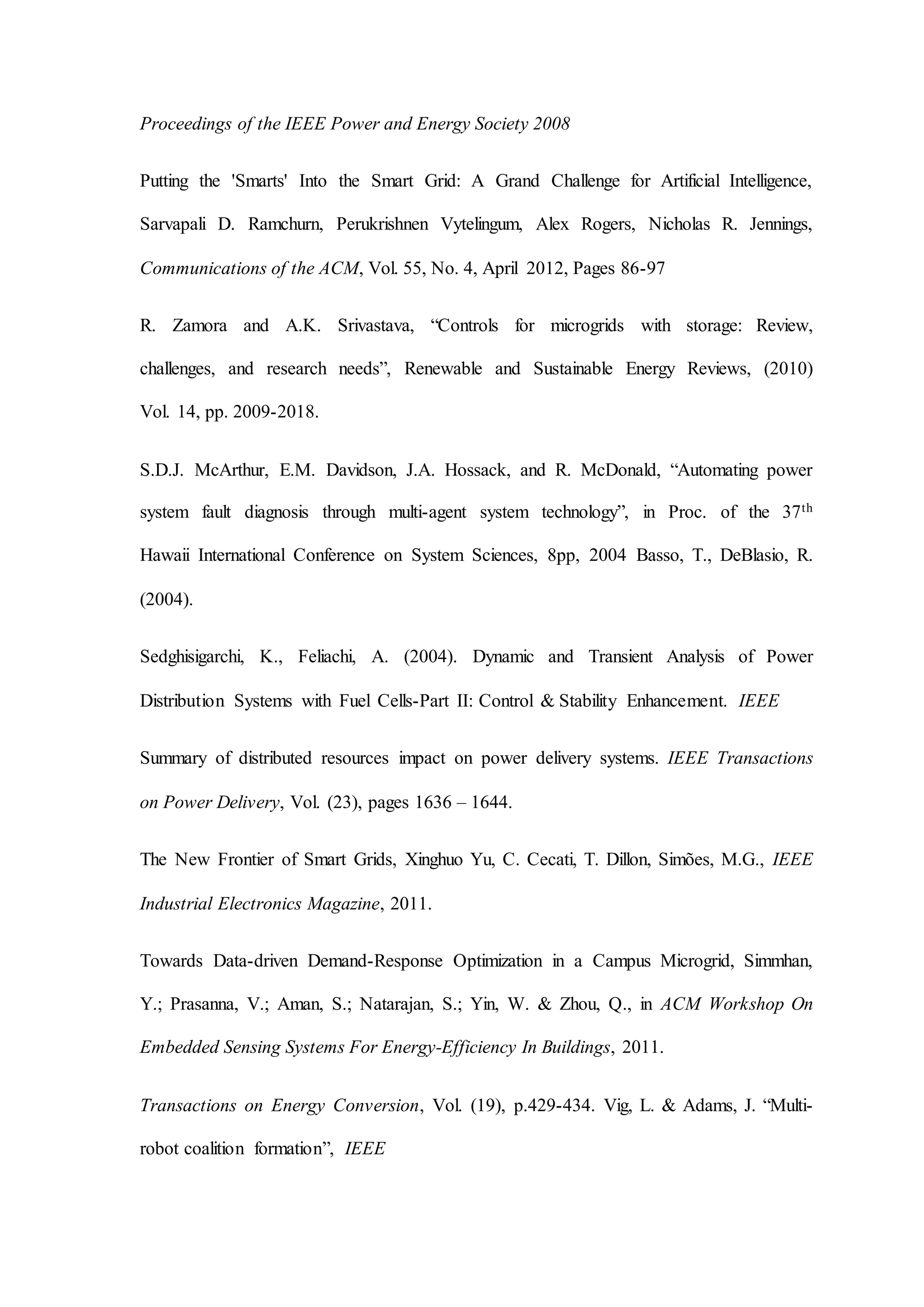 Proceedings of the IEEE Power and Energy Society 2008
Putting the 'Smarts' Into the Smart Grid: A Grand Challenge for Artificial Intelligence,
Sarvapali D. Ramchurn, Perukrishnen Vytelingum, Alex Rogers, Nicholas R. Jennings,
Communications of the ACM, Vol. 55, No. 4, April 2012, Pages 86-97
R. Zamora and A.K. Srivastava, “Controls for microgrids with storage: Review,
challenges, and research needs”, Renewable and Sustainable Energy Reviews, (2010)
Vol. 14, pp. 2009-2018.
S.D.J. McArthur, E.M. Davidson, J.A. Hossack, and R. McDonald, “Automating power
system fault diagnosis through multi-agent system technology”, in Proc. of the 37th
Hawaii International Conference on System Sciences, 8pp, 2004 Basso, T., DeBlasio, R.
(2004).
Sedghisigarchi, K., Feliachi, A. (2004). Dynamic and Transient Analysis of Power
Distribution Systems with Fuel Cells-Part II: Control & Stability Enhancement. IEEE
Summary of distributed resources impact on power delivery systems. IEEE Transactions
on Power Delivery, Vol. (23), pages 1636 – 1644.
The New Frontier of Smart Grids, Xinghuo Yu, C. Cecati, T. Dillon, Simões, M.G., IEEE
Industrial Electronics Magazine, 2011.
Towards Data-driven Demand-Response Optimization in a Campus Microgrid, Simmhan,
Y.; Prasanna, V.; Aman, S.; Natarajan, S.; Yin, W. & Zhou, Q., in ACM Workshop On
Embedded Sensing Systems For Energy-Efficiency In Buildings, 2011.
Transactions on Energy Conversion, Vol. (19), p.429-434. Vig, L. & Adams, J. “Multi-
robot coalition formation”, IEEE
 