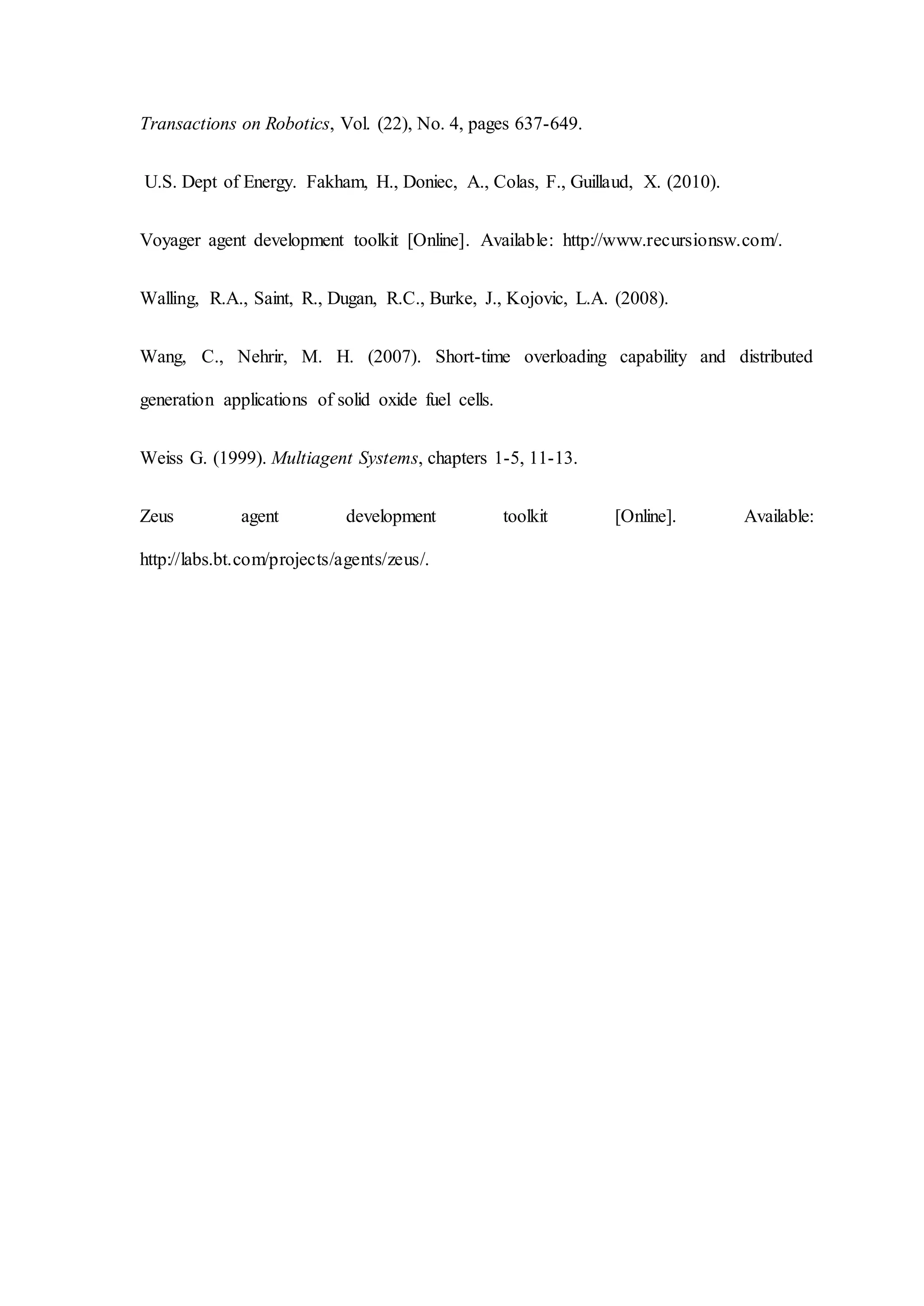 Transactions on Robotics, Vol. (22), No. 4, pages 637-649.
U.S. Dept of Energy. Fakham, H., Doniec, A., Colas, F., Guillaud, X. (2010).
Voyager agent development toolkit [Online]. Available: http://www.recursionsw.com/.
Walling, R.A., Saint, R., Dugan, R.C., Burke, J., Kojovic, L.A. (2008).
Wang, C., Nehrir, M. H. (2007). Short-time overloading capability and distributed
generation applications of solid oxide fuel cells.
Weiss G. (1999). Multiagent Systems, chapters 1-5, 11-13.
Zeus agent development toolkit [Online]. Available:
http://labs.bt.com/projects/agents/zeus/.
 