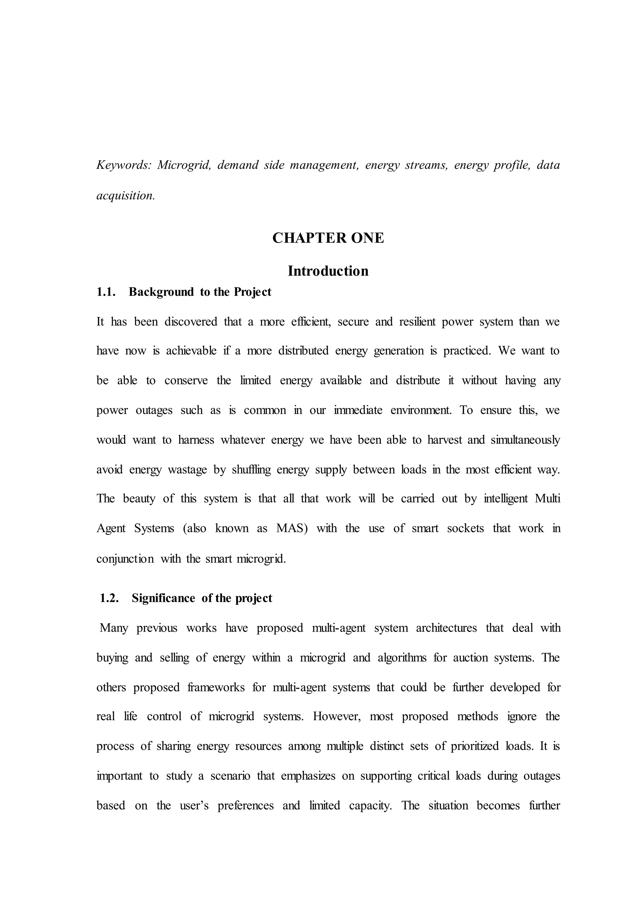 Keywords: Microgrid, demand side management, energy streams, energy profile, data
acquisition.
CHAPTER ONE
Introduction
1.1. Background to the Project
It has been discovered that a more efficient, secure and resilient power system than we
have now is achievable if a more distributed energy generation is practiced. We want to
be able to conserve the limited energy available and distribute it without having any
power outages such as is common in our immediate environment. To ensure this, we
would want to harness whatever energy we have been able to harvest and simultaneously
avoid energy wastage by shuffling energy supply between loads in the most efficient way.
The beauty of this system is that all that work will be carried out by intelligent Multi
Agent Systems (also known as MAS) with the use of smart sockets that work in
conjunction with the smart microgrid.
1.2. Significance of the project
Many previous works have proposed multi-agent system architectures that deal with
buying and selling of energy within a microgrid and algorithms for auction systems. The
others proposed frameworks for multi-agent systems that could be further developed for
real life control of microgrid systems. However, most proposed methods ignore the
process of sharing energy resources among multiple distinct sets of prioritized loads. It is
important to study a scenario that emphasizes on supporting critical loads during outages
based on the user’s preferences and limited capacity. The situation becomes further
 