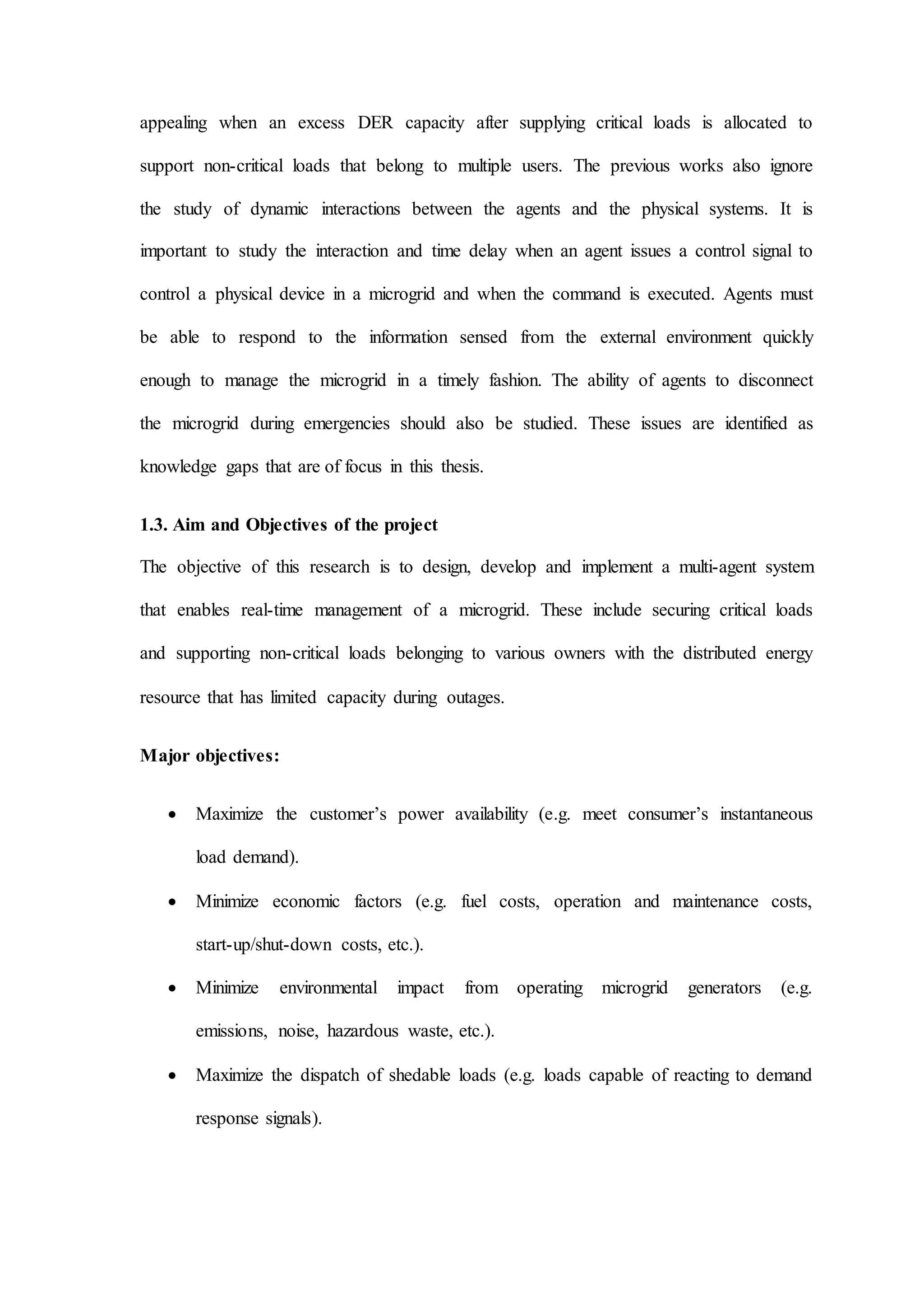 appealing when an excess DER capacity after supplying critical loads is allocated to
support non-critical loads that belong to multiple users. The previous works also ignore
the study of dynamic interactions between the agents and the physical systems. It is
important to study the interaction and time delay when an agent issues a control signal to
control a physical device in a microgrid and when the command is executed. Agents must
be able to respond to the information sensed from the external environment quickly
enough to manage the microgrid in a timely fashion. The ability of agents to disconnect
the microgrid during emergencies should also be studied. These issues are identified as
knowledge gaps that are of focus in this thesis.
1.3. Aim and Objectives of the project
The objective of this research is to design, develop and implement a multi-agent system
that enables real-time management of a microgrid. These include securing critical loads
and supporting non-critical loads belonging to various owners with the distributed energy
resource that has limited capacity during outages.
Major objectives:
 Maximize the customer’s power availability (e.g. meet consumer’s instantaneous
load demand).
 Minimize economic factors (e.g. fuel costs, operation and maintenance costs,
start-up/shut-down costs, etc.).
 Minimize environmental impact from operating microgrid generators (e.g.
emissions, noise, hazardous waste, etc.).
 Maximize the dispatch of shedable loads (e.g. loads capable of reacting to demand
response signals).
 