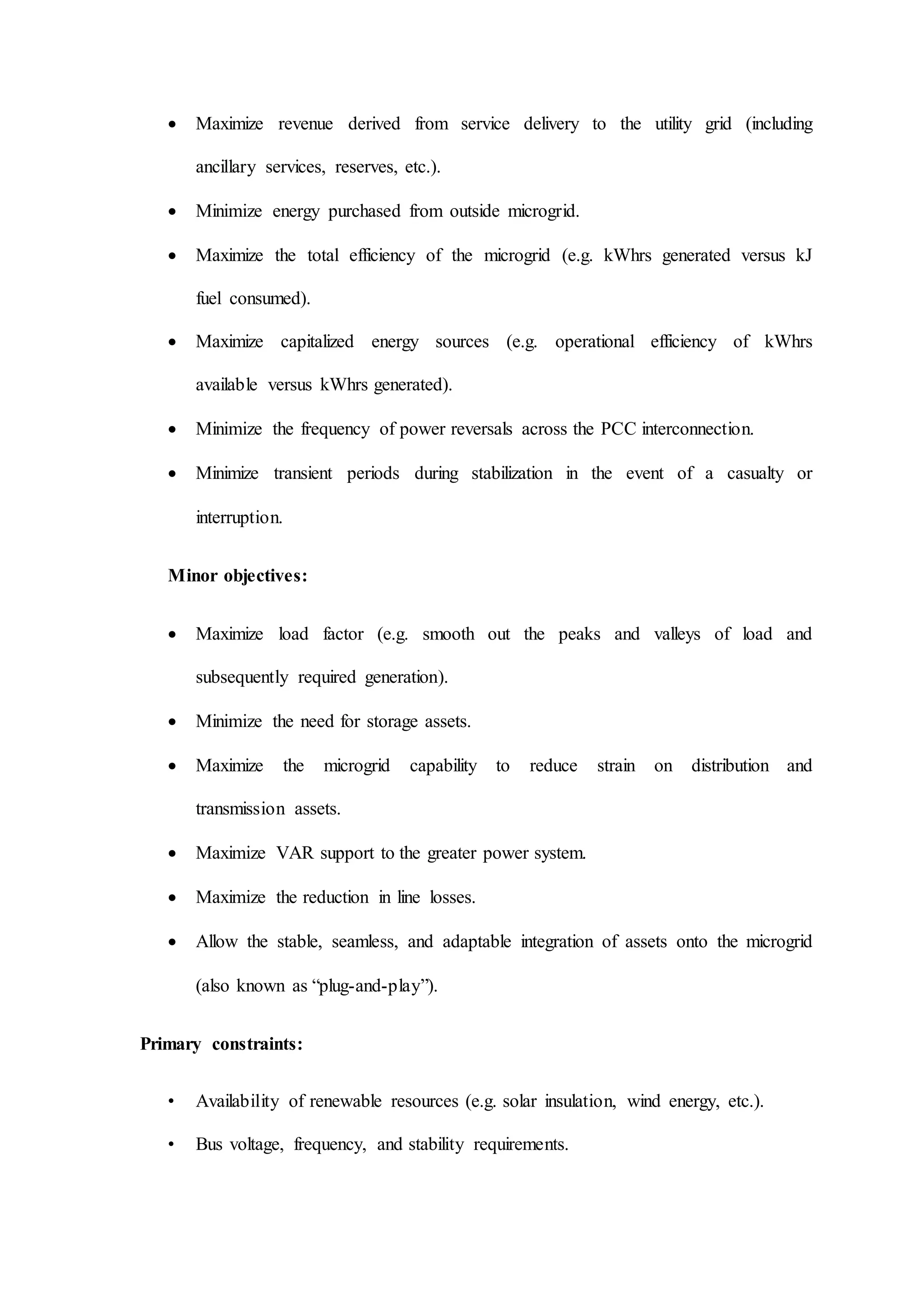  Maximize revenue derived from service delivery to the utility grid (including
ancillary services, reserves, etc.).
 Minimize energy purchased from outside microgrid.
 Maximize the total efficiency of the microgrid (e.g. kWhrs generated versus kJ
fuel consumed).
 Maximize capitalized energy sources (e.g. operational efficiency of kWhrs
available versus kWhrs generated).
 Minimize the frequency of power reversals across the PCC interconnection.
 Minimize transient periods during stabilization in the event of a casualty or
interruption.
Minor objectives:
 Maximize load factor (e.g. smooth out the peaks and valleys of load and
subsequently required generation).
 Minimize the need for storage assets.
 Maximize the microgrid capability to reduce strain on distribution and
transmission assets.
 Maximize VAR support to the greater power system.
 Maximize the reduction in line losses.
 Allow the stable, seamless, and adaptable integration of assets onto the microgrid
(also known as “plug-and-play”).
Primary constraints:
• Availability of renewable resources (e.g. solar insulation, wind energy, etc.).
• Bus voltage, frequency, and stability requirements.
 