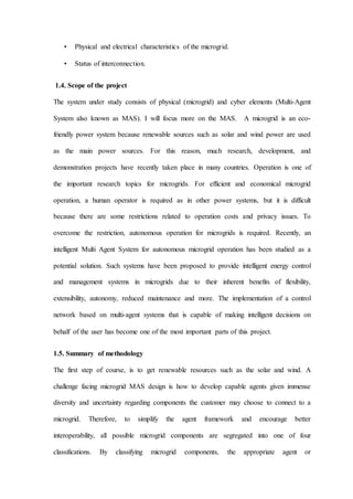 • Physical and electrical characteristics of the microgrid.
• Status of interconnection.
1.4. Scope of the project
The system under study consists of physical (microgrid) and cyber elements (Multi-Agent
System also known as MAS). I will focus more on the MAS. A microgrid is an eco-
friendly power system because renewable sources such as solar and wind power are used
as the main power sources. For this reason, much research, development, and
demonstration projects have recently taken place in many countries. Operation is one of
the important research topics for microgrids. For efficient and economical microgrid
operation, a human operator is required as in other power systems, but it is difficult
because there are some restrictions related to operation costs and privacy issues. To
overcome the restriction, autonomous operation for microgrids is required. Recently, an
intelligent Multi Agent System for autonomous microgrid operation has been studied as a
potential solution. Such systems have been proposed to provide intelligent energy control
and management systems in microgrids due to their inherent benefits of flexibility,
extensibility, autonomy, reduced maintenance and more. The implementation of a control
network based on multi-agent systems that is capable of making intelligent decisions on
behalf of the user has become one of the most important parts of this project.
1.5. Summary of methodology
The first step of course, is to get renewable resources such as the solar and wind. A
challenge facing microgrid MAS design is how to develop capable agents given immense
diversity and uncertainty regarding components the customer may choose to connect to a
microgrid. Therefore, to simplify the agent framework and encourage better
interoperability, all possible microgrid components are segregated into one of four
classifications. By classifying microgrid components, the appropriate agent or
 