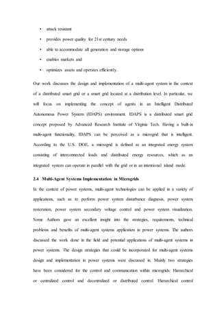 • attack resistant
• provides power quality for 21st century needs
• able to accommodate all generation and storage options
• enables markets and
• optimizes assets and operates efficiently.
Our work discusses the design and implementation of a multi-agent system in the context
of a distributed smart grid or a smart grid located at a distribution level. In particular, we
will focus on implementing the concept of agents in an Intelligent Distributed
Autonomous Power System (IDAPS) environment. IDAPS is a distributed smart grid
concept proposed by Advanced Research Institute of Virginia Tech. Having a built-in
multi-agent functionality, IDAPS can be perceived as a microgrid that is intelligent.
According to the U.S. DOE, a microgrid is defined as an integrated energy system
consisting of interconnected loads and distributed energy resources, which as an
integrated system can operate in parallel with the grid or in an intentional island mode.
2.4 Multi-Agent Systems Implementation in Microgrids
In the context of power systems, multi-agent technologies can be applied in a variety of
applications, such as to perform power system disturbance diagnosis, power system
restoration, power system secondary voltage control and power system visualization.
Some Authors gave an excellent insight into the strategies, requirements, technical
problems and benefits of multi-agent systems application in power systems. The authors
discussed the work done in the field and potential applications of multi-agent systems in
power systems. The design strategies that could be incorporated for multi-agent systems
design and implementation in power systems were discussed in. Mainly two strategies
have been considered for the control and communication within microgrids: Hierarchical
or centralized control and decentralized or distributed control. Hierarchical control
 