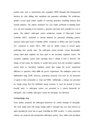 perform tasks such as measurement data acquisition, DSM (Demand Side Management)
functions for load shifting, load curtailment and generation scheduling. The architecture
includes several agent entities capable of retrieving generation scheduling patterns from
external database. The authors mentioned two case studies performed in islanding mode
on a test bed consisting of two batteries, a generator and loads each controlled by a set of
agents. The authors’ multi-agent system architecture consists of Micro-grid Central
Controller (MCC, connected to external database for generation scheduling patterns
retrieval), Micro-grid Source Controller (MSC, connected to DERs) and Load Controller
(LC, connected to loads). MCC, MSC and LC further consist of several agents
performing their specific tasks. The multi-agent system provides various functionalities
among which great emphasis has been given to the secondary regulation system. The
secondary regulation system starts operating when a change in load is detected. The
change in load causes the batteries to modify their power level and secondary regulation
system kicks in. Secondary regulation system then assigns the power requirement
difference to generator which fulfills the power requirements. The multiagent system was
implemented using JADE. However, proprietary protocols were used for the interaction
of agents to their environment i.e. loads and DERs. Additionally, a strategy was presented
for buying energy from the distributed energy resources to meet the demand at lowest
possible price. A multi-agent system was presented as a control framework for
microgrids, and a scalable multi-agent system for microgrids was discussed.
2.5 Knowledge Gap
Some authors proposed the multi-agent framework for control strategies of microgrids.
The work mainly dealt with energy trading within a microgrid that was done between an
agent operating the loads and an agent controlling the DER resource. A system restoration
scheme was proposed that incorporated multi-agent systems. Also, authors had developed
 