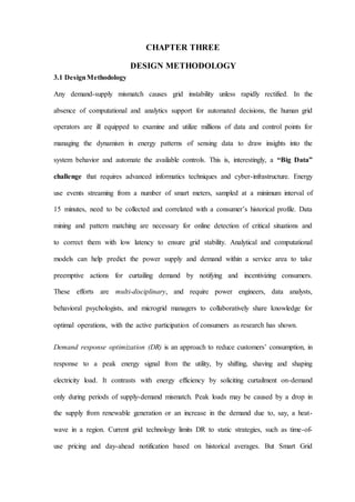 CHAPTER THREE
DESIGN METHODOLOGY
3.1 DesignMethodology
Any demand-supply mismatch causes grid instability unless rapidly rectified. In the
absence of computational and analytics support for automated decisions, the human grid
operators are ill equipped to examine and utilize millions of data and control points for
managing the dynamism in energy patterns of sensing data to draw insights into the
system behavior and automate the available controls. This is, interestingly, a “Big Data”
challenge that requires advanced informatics techniques and cyber-infrastructure. Energy
use events streaming from a number of smart meters, sampled at a minimum interval of
15 minutes, need to be collected and correlated with a consumer’s historical profile. Data
mining and pattern matching are necessary for online detection of critical situations and
to correct them with low latency to ensure grid stability. Analytical and computational
models can help predict the power supply and demand within a service area to take
preemptive actions for curtailing demand by notifying and incentivizing consumers.
These efforts are multi-disciplinary, and require power engineers, data analysts,
behavioral psychologists, and microgrid managers to collaboratively share knowledge for
optimal operations, with the active participation of consumers as research has shown.
Demand response optimization (DR) is an approach to reduce customers’ consumption, in
response to a peak energy signal from the utility, by shifting, shaving and shaping
electricity load. It contrasts with energy efficiency by soliciting curtailment on-demand
only during periods of supply-demand mismatch. Peak loads may be caused by a drop in
the supply from renewable generation or an increase in the demand due to, say, a heat-
wave in a region. Current grid technology limits DR to static strategies, such as time-of-
use pricing and day-ahead notification based on historical averages. But Smart Grid
 