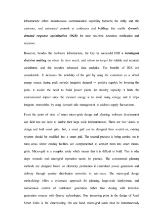 infrastructure offers instantaneous communication capability between the utility and the
customer, and automated controls at residences and buildings that enable dynamic
demand response optimization (D2R) for near real-time detection, notification and
response.
However, besides the hardware infrastructure, the key to successful D2R is intelligent
decision making on when, by how much, and whom to target for reliable and accurate
curtailment, and this requires advanced data analytics. The benefits of D2R are
considerable. It increases the reliability of the grid by using the customers as a virtual
energy source during peak periods (negative demand → positive supply); by lowering the
peak, it avoids the need to build power plants for standby capacity; it limits the
environmental impact since the cleanest energy is to avoid using energy; and it helps
integrate renewables by using demand-side management to address supply fluctuations.
From the point of view of smart micro-grids design and planning, software development
and field test are need to enable their large scale implementation. There are two visions to
design and built smart grids: first, a smart grid can be designed from scratch or, existing
systems should be modified into a smart grid. The second process is being carried out in
rural areas where existing facilities are complemented to convert them into smart micro-
grids. Micro-grid is a complex entity which means that it is difficult to build. That is why
steps towards real microgrid operation needs be planned. The conventional planning
methods are designed based on electricity production in centralized power generators and
delivery through passive distribution networks to end-users. The micro-grid design
methodology offers a systematic approach for planning, large-scale deployment, and
autonomous control of distributed generation rather than dealing with individual
generation sources with diverse technologies. One interesting point in the design of Rural
Smart Grids is the dimensioning. On one hand, micro-grid loads must be instantaneously
 