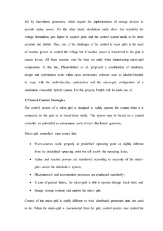 fed by intermittent generators, which require the implementation of storage devices to
provide active power. On the other hand, simulations made show that sensitivity for
voltage fluctuations gets higher in weaker grids and the control system needs to be more
accurate and stabile. Thus, one of the challenges of the control in weak grids is the need
of reactive power to control the voltage but if reactive power is transferred in the grid, it
causes losses. All these reasons must be kept on mind when dimensioning micro-grid
components. In this line, Phrakonkham et al. proposed a combination of simulation,
design and optimization tools within open architecture software such as Matlab/Simulink
to cope with the multi-objective optimization and the micro-grid configuration of a
standalone renewable hybrid system. For this project, Matlab will be made use of.
3.2 Smart Control Strategies
The control system of a micro-grid is designed to safely operate the system when it is
connected to the grid or in stand-alone mode. This system may be based on a central
controller or embedded as autonomous parts of each distributed generator.
Micro-grid controllers must ensure that:
 Micro-sources work properly at predefined operating point or slightly different
from the predefined operating point but still satisfy the operating limits;
 Active and reactive powers are transferred according to necessity of the micro-
grids and/or the distribution system;
 Disconnection and reconnection processes are conducted seamlessly;
 In case of general failure, the micro-grid is able to operate through black-start; and
 Energy storage systems can support the micro-grid.
Control of the micro-grid is totally different to what distributed generation units are used
to do. When the micro-grid is disconnected from the grid, control system must control the
 