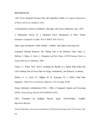 REFERENCES
2012 Power Integrated Resource Plan with Appendices (Draft), Los Angeles Department
of Water and Power, October 5, 2012.
A Demonstration Project in Hachinohe: Microgrid with Private Distribution Line. IEEE
A Multi-agents System for a Distributed Power Management of Micro Turbine
Generators Connected to a Grid, IFAC CMTEE 2010, Vol. (1).
Aglets agent development toolkit [Online]. Available: http://aglets.sourceforge.net/.
Automated Demand Response: The Missing Link in the Electricity Value Chain, A.
McKane, I. Rhyne, A. Lekov, L. Thompson, and M.A. Piette, ACEEE Summer Study on
Energy Efficiency in Buildings, 2008
Colson, C., Nehrir, M.H. (2011). Evaluating the Benefits of a Hybrid Solid Oxide Fuel
Cell Combined Heat & Power Plant for Energy Sustainability and Emissions Avoidance,
DeMeo, E. A., Grant, W., Milligan, M. R., Schuerger, M. J. (2005). Wind Plant
Integration. IEEE Power and Energy Magazine, Vol. (3), pages 38-46.
Energy Information Administration (EIA) - Office of Integrated Analysis and Forecasting
(2010). Annual Energy Outlook 2010 (DOE/EIA-0383).
FIPA, Foundation for Intelligent Physical Agents. (2010).[Online]. Available:
http://www.fipa.org/.
General Meeting: Conversion and Delivery of Electrical Energy in the 21st Century, Vol.
(1).
 
