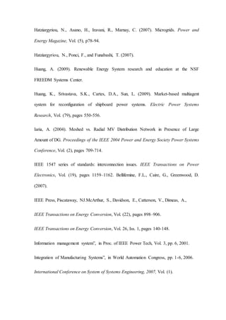 Hatziargyriou, N., Asano, H., Iravani, R., Marnay, C. (2007). Microgrids. Power and
Energy Magazine, Vol. (5), p78-94.
Hatziargyriou, N., Ponci, F., and Funabashi, T. (2007).
Huang, A. (2009). Renewable Energy System research and education at the NSF
FREEDM Systems Center.
Huang, K., Srivastava, S.K., Cartes, D.A., Sun, L. (2009). Market-based multiagent
system for reconfiguration of shipboard power systems. Electric Power Systems
Research, Vol. (79), pages 550-556.
Iaria, A. (2004). Meshed vs. Radial MV Distribution Network in Presence of Large
Amount of DG. Proceedings of the IEEE 2004 Power and Energy Society Power Systems
Conference, Vol. (2), pages 709-714.
IEEE 1547 series of standards: interconnection issues. IEEE Transactions on Power
Electronics, Vol. (19), pages 1159–1162. Bellifemine, F.L., Caire, G., Greenwood, D.
(2007).
IEEE Press, Piscataway, NJ.McArthur, S., Davidson, E., Catterson, V., Dimeas, A.,
IEEE Transactions on Energy Conversion, Vol. (22), pages 898–906.
IEEE Transactions on Energy Conversion, Vol. 26, Iss. 1, pages 140-148.
Information management system”, in Proc. of IEEE Power Tech, Vol. 3, pp. 6, 2001.
Integration of Manufacturing Systems”, in World Automation Congress, pp. 1-6, 2006.
International Conference on System of Systems Engineering, 2007, Vol. (1).
 