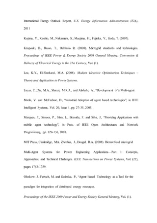 International Energy Outlook Report, U.S. Energy Information Administration (EIA),
2011
Kojima, Y., Koshio, M., Nakamura, S., Maejima, H., Fujioka, Y., Goda, T. (2007).
Kroposki, B., Basso, T., DeBlasio R. (2008). Microgrid standards and technologies.
Proceedings of IEEE Power & Energy Society 2008 General Meeting: Conversion &
Delivery of Electrical Energy in the 21st Century, Vol. (1).
Lee, K.Y., El-Sharkawi, M.A. (2008). Modern Heuristic Optimization Techniques –
Theory and Application to Power Systems.
Lucas, C., Zia, M.A., Shirazi, M.R.A., and Alishahi, A., “Development of a Multi-agent
Marik, V. and McFarlane, D., “Industrial Adoption of agent based technologies”, in IEEE
Intelligent Systems, Vol. 20, Issue 1, pp. 27-35, 2005.
Marques, P., Simoes, P., Silva, L., Boavida, F. and Silva, J., “Providing Applications with
mobile agent technology”, in Proc. of IEEE Open Architectures and Network
Programming, pp. 129-136, 2001.
MIT Press, Cambridge, MA. Zhenhua, J., Dougal, R.A. (2008). Hierarchical microgrid
Multi-Agent Systems for Power Engineering Applications—Part I: Concepts,
Approaches, and Technical Challenges. IEEE Transactions on Power Systems, Vol. (22),
pages 1743-1759.
Oleskow, J., Fertsch, M. and Golinska, P., “Agent-Based Technology as a Tool for the
paradigm for integration of distributed energy resources.
Proceedings of the IEEE 2009 Power and Energy Society General Meeting, Vol. (1).
 