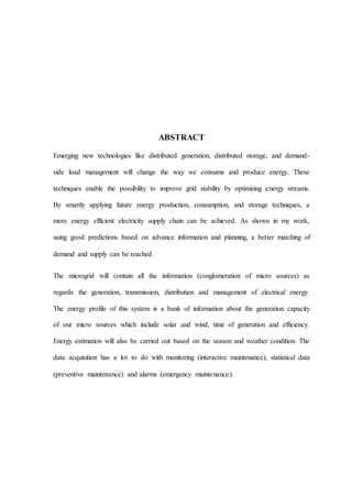 ABSTRACT
Emerging new technologies like distributed generation, distributed storage, and demand-
side load management will change the way we consume and produce energy. These
techniques enable the possibility to improve grid stability by optimizing energy streams.
By smartly applying future energy production, consumption, and storage techniques, a
more energy efficient electricity supply chain can be achieved. As shown in my work,
using good predictions based on advance information and planning, a better matching of
demand and supply can be reached.
The microgrid will contain all the information (conglomeration of micro sources) as
regards the generation, transmission, distribution and management of electrical energy.
The energy profile of this system is a bank of information about the generation capacity
of our micro sources which include solar and wind, time of generation and efficiency.
Energy estimation will also be carried out based on the season and weather condition. The
data acquisition has a lot to do with monitoring (interactive maintenance), statistical data
(preventive maintenance) and alarms (emergency maintenance).
 