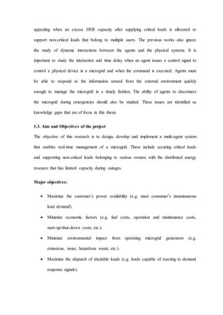 appealing when an excess DER capacity after supplying critical loads is allocated to
support non-critical loads that belong to multiple users. The previous works also ignore
the study of dynamic interactions between the agents and the physical systems. It is
important to study the interaction and time delay when an agent issues a control signal to
control a physical device in a microgrid and when the command is executed. Agents must
be able to respond to the information sensed from the external environment quickly
enough to manage the microgrid in a timely fashion. The ability of agents to disconnect
the microgrid during emergencies should also be studied. These issues are identified as
knowledge gaps that are of focus in this thesis.
1.3. Aim and Objectives of the project
The objective of this research is to design, develop and implement a multi-agent system
that enables real-time management of a microgrid. These include securing critical loads
and supporting non-critical loads belonging to various owners with the distributed energy
resource that has limited capacity during outages.
Major objectives:
 Maximize the customer’s power availability (e.g. meet consumer’s instantaneous
load demand).
 Minimize economic factors (e.g. fuel costs, operation and maintenance costs,
start-up/shut-down costs, etc.).
 Minimize environmental impact from operating microgrid generators (e.g.
emissions, noise, hazardous waste, etc.).
 Maximize the dispatch of shedable loads (e.g. loads capable of reacting to demand
response signals).
 