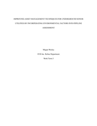 IMPROVING ASSET MANAGEMENT TECHNIQUES FOR UNDERGROUND SEWER
UTILITIES BY INCORPERATING ENVIRONMENTAL FACTORS INTO PIPELINE
ASSESSMENT
Megan Wesley
IVIS Inc. Reline Department
Work Term 5
 