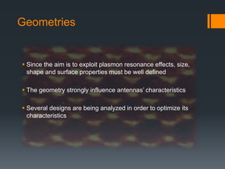 Geometries
 Since the aim is to exploit plasmon resonance effects, size,
shape and surface properties must be well defined
 The geometry strongly influence antennas’ characteristics
 Several designs are being analyzed in order to optimize its
characteristics
 