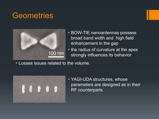 Geometries
 Losses issues related to the volume.
 BOW-TIE nanoantennas possess
broad band width and high field
enhancement in the gap
 the radius of curvature at the apex
strongly influences its behavior
 YAGI-UDA structures, whose
parameters are designed as in their
RF counterparts
 