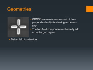 Geometries
 Better field localization
 CROSS nanoantennas consist of two
perpendicular dipole sharing a common
gap
 The two field components coherently add
up in the gap region
 