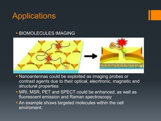 Applications
 Nanoantennas could be exploited as imaging probes or
contrast agents due to their optical, elecrtronic, magnetic and
structural properties
 MRI, MSR, PET and SPECT could be enhanced, as well as
fluorescent emission and Raman spectroscopy
 An example shows targeted molecules within the cell
enviroment:
 BIOMOLECULES IMAGING
 