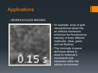 Applications
 An example: array of gold
nanoantennas laced into
an artificial membrane
enhances the fluorescence
intensity of three different
molecules (blue, green
and red flashes)
 This minimally invasive
technique allows to
observe molecule’s
movements and
interaction within the
cellular environment
 BIOMOLECULES IMAGING
 