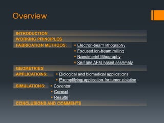 Overview
INTRODUCTION
WORKING PRINCIPLES
FABRICATION METHODS:  Electron-beam lithography
 Focused ion-beam milling
 Nanoimprint lithography
GEOMETRIES
APPLICATIONS:  Biological and biomedical applications
 Exemplifying application for tumor ablation
 Self and AFM based assembly
SIMULATIONS:  Coventor
 Comsol
 Results
CONCLUSIONS AND COMMENTS
 