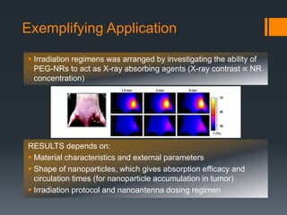 Irradiation regimens was arranged by investigating the ability of
PEG-NRs to act as X-ray absorbing agents (X-ray contrast ∝ NR
concentration)
RESULTS depends on:
 Material characteristics and external parameters
 Shape of nanoparticles, which gives absorption efficacy and
circulation times (for nanoparticle accumulation in tumor)
 Irradiation protocol and nanoantenna dosing regimen
Exemplifying Application
 