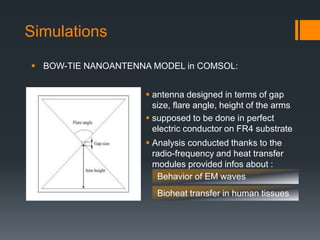 Simulations
 antenna designed in terms of gap
size, flare angle, height of the arms
 supposed to be done in perfect
electric conductor on FR4 substrate
 BOW-TIE NANOANTENNA MODEL in COMSOL:
 Analysis conducted thanks to the
radio-frequency and heat transfer
modules provided infos about :
Behavior of EM waves
Bioheat transfer in human tissues
 