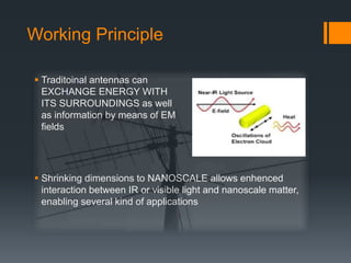 Working Principle
 Traditoinal antennas can
EXCHANGE ENERGY WITH
ITS SURROUNDINGS as well
as information by means of EM
fields
 Shrinking dimensions to NANOSCALE allows enhenced
interaction between IR or visible light and nanoscale matter,
enabling several kind of applications
 