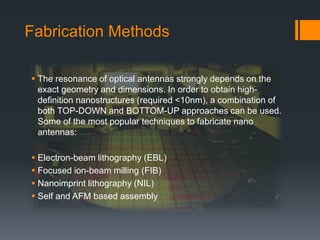 Fabrication Methods
 The resonance of optical antennas strongly depends on the
exact geometry and dimensions. In order to obtain high-
definition nanostructures (required <10nm), a combination of
both TOP-DOWN and BOTTOM-UP approaches can be used.
Some of the most popular techniques to fabricate nano
antennas:
 Electron-beam lithography (EBL)
 Focused ion-beam milling (FIB)
 Nanoimprint lithography (NIL)
 Self and AFM based assembly
 