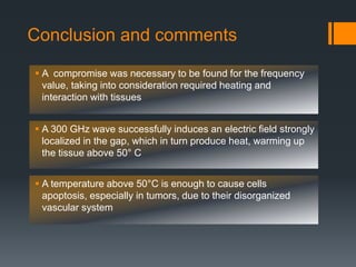 Conclusion and comments
 A 300 GHz wave successfully induces an electric field strongly
localized in the gap, which in turn produce heat, warming up
the tissue above 50° C
 A temperature above 50°C is enough to cause cells
apoptosis, especially in tumors, due to their disorganized
vascular system
 A compromise was necessary to be found for the frequency
value, taking into consideration required heating and
interaction with tissues
 