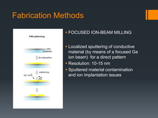 Fabrication Methods
 Localized sputtering of conductive
material (by means of a focused Ga
ion beam) for a direct pattern
 Resolution: 10-15 nm
 Sputtered material contamination
and ion implantation issues
 FOCUSED ION-BEAM MILLING
 