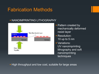Fabrication Methods
 Pattern created by
mechanically deformed
resist layer
 Resolution:
10 up to 5 nm
 Variations:
UV nanoimprinting
lithography and soft
nanoimprinting
techniques
 NANOIMPRINTING LITHOGRAPHY
 High throughput and low cost, suitable for large areas
 