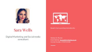 Social Media Digital
Marketing
Consultant.
Sara Wells
Digital Marketing and Social media
consultant
Based in Surrey,working internationally.
Walton On Thames
Email Address: Sara.wells11@yahoo.co.uk
Contact Number: 07837233302
 