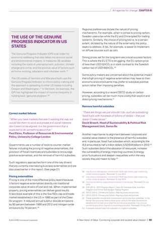 Correct market failures
“When you have markets that aren’t working the way we
would like them to work and private and social interests
don’t seem to be aligned, it is the government that is
expected to do something about that.”
Paul Ekins, Professor of Resources & Environmental
Policy, University College London
Governments use a number of tools to counter market
failures including the pricing of negative externalities, the
provision of fiscal incentives and subsidies to encourage
positive externalities, and the removal of harmful subsidies.
Such regulatory approaches form one of the key drivers
that are currently internalizing business externalities and are
discussed earlier in this report. (See page 21)
Pricing externalities
Pricing is one of the most effective policy levers because
it factors negative externalities directly into traditional
corporate value drivers of cost and risk. When implemented
properly, pricing externalities can deliver good results.
A text-book example of this is the Sox-NOx cap-and-trade
market established in the US in 1990 as part of the Clean
Air program. It reduced annual sulphur dioxide emissions
by 80 percent between 1990 and 2012 and nitrogen oxide
emissions by 74 percent.39
Regional preferences dictate the nature of pricing
mechanisms. For example, when it comes to pricing carbon,
Sweden uses a tax while the EU and China opted for trading
systems. Similarly, the choice of pricing tool is, to a certain
extent, dictated by the nature of the externality the policy
seeks to address. A tax, for example, is easier to implement
on diffuse sources such as cars.
Strong prices set for the long term are critical success factors.
This is where the EU ETS is struggling: the EU carbon price
of less than USD10/tCO2 is in stark contrast to the Swedish
carbon tax of USD160/tCO2.40
Some policy makers are concerned about the potential impact
that a high pricing of negative externalities may have on their
economy and constituents may prefer to subsidize positive
action rather than imposing penalties.
However, according to a recent OECD study on carbon
pricing, subsidies can be much more costly than explicit and
direct pricing mechanisms.41
Remove harmful subsidies
“There are things we just shouldn’t do, such as subsidizing
fossil fuels with hundreds of billions of dollars – that just
doesn’t make sense”.
David Bresch, Head of Sustainability & Political Risk
Management Unit, Swiss Re
Another major barrier to alignment between corporate and
societal value creation is the presence of harmful subsidies
and, in particular, fossil fuel subsidies which, according to the
IEA amounted to half a trillion dollars (USD544 billion) in 2012.42
Such subsidies distort the allocation of resources, increase
the vulnerability of energy importing countries to energy
price fluctuations and deepen inequalities within the very
society they are meant to help.43
THE USE OF THE GENUINE
PROGRESS INDICATOR IN US
STATES
The Genuine Progress Indicator (GPI) is an index for
economic wellbeing that also takes into account social
and environmental impacts. It measures 26 variables
including the costs of unemployment, pollution, climate
change and crime, and the positive value of factors such
as home working, education and volunteer work.36
The US states of Vermont and Maryland both use the
Genuine Progress Indicator to inform policy making and
the approach is spreading to other US states including
Oregon and Washington.37
In Vermont, for example, the
GPI has highlighted the impact of income inequality in
holding back ‘genuine progress’.38
36	 http://www.newrepublic.com/article/116461/gpi-better-gdp-measuring-
united-states-progress. Retrieved 15 July 2014.
37 	 http://www.newrepublic.com/article/116461/gpi-better-gdp-measuring-
united-states-progress. Retrieved 15 July 2014.
38 	 http://www.demos.org/publication/whats-missing-gdp. Retrieved 15 July
2014.
39 	 EPA (2012). 2012 Progress Report: Clean Air Interstate Rule, Acid Rain
Program and Former NOx Budget Trading Program.
40	 OECD (2013). Climate and Carbon: Aligning prices and policies.
41	 OECD (2013). Climate and Carbon: Aligning prices and policies.
42	 These subsidies include both consumption and production subsidies. In the
former the consumer faces a lower price, while in the latter the producer
benefits form a mark up to what the normal price would be. http://www.
worldenergyoutlook.org/resources/energysubsidies. Retrieved 15 July 2014.
43 	 Examples include fossil fuel subsidies or irrigation subsidies.
An agenda for change CHAPTER 05
A New Vision of Value: Connecting corporate and societal value creation | 101© 2014 KPMG International Cooperative
 