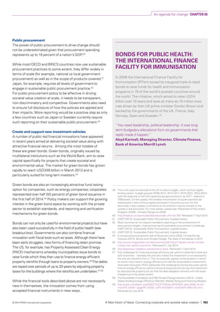 Public procurement
The power of public procurement to drive change should
not be underestimated given that procurement spending
represents up to 19 percent of a nation’s GDP.50
While most OECD and BRICS countries now use sustainable
procurement practices to some extent, they differ widely in
terms of scale (for example, national vs local government
procurement) as well as in the scope of products covered.51
Japan, for example, requires all levels of government to
engage in sustainable public procurement practice.52
For public procurement policy to be effective in driving
societal value creation at scale, it needs to be transparent,
non-discriminatory and competitive. Governments also need
to ensure full disclosure of how the policies are applied and
their impacts. More reporting would be a positive step as only
a few countries such as Japan or Sweden currently require
such reporting on their sustainable public procurement.53
Create and support new investment vehicles
A number of public-led financial innovations have appeared
in recent years aimed at delivering societal value along with
attractive financial returns. Among the most notable of
these are green bonds. Green bonds, originally issued by
multilateral institutions such as the World Bank, aim to raise
capital specifically for projects that create societal and
environmental value. The market for green bonds has grown
rapidly to reach USD346 billion in March 2013 and is
particularly suited for long-tem investors.54
Green bonds are also an increasingly attractive fund raising
option for companies, such as energy companies; corporates
represented over half (55 percent) of green bond issuance in
the first half of 2014.55
Policy makers can support the growing
interest in the green bond space by working with the private
sector to establish standards, and reporting and verification
mechanisms for green bonds.
Bonds can not only be used for environmental projects but have
also been used successfully in the field of public health (see
breakout box). Governments can also combine financial
innovation with fiscal tools such as taxes. Although there have
been early struggles, new forms of financing retain promise.
The US, for example, has Property Assessed Clean Energy
(PACE) mechanisms whereby municipalities issue bonds to
raise funds which they then use to finance energy efficient
property retrofits through loans to property owners.56
The debts
are repaid over periods of up to 20 years by adjusting property
taxes for the buildings where the retrofits are undertaken.57,58
While the financial tools described above are not necessarily
new in themselves, the innovation comes from using
accepted financial instruments in new ways.
BONDS FOR PUBLIC HEALTH:
THE INTERNATIONAL FINANCE
FACILITY FOR IMMUNISATION
In 2006 the International Finance Facility for
Immunisation (IFFIm) issued its inaugural triple A-rated
bonds to raise funds for health and immunization
programs in 70 of the world’s poorest countries around
the world. The initiative, which aimed to raise USD4
billion over 10 years and save as many as 10 million lives,
was driven by then UK prime minister Gordon Brown and
backed by the governments of the UK, France, Italy,
Norway, Spain and Sweden.59
“You need leadership, political leadership. It was long
term budgetary allocations from six governments that
really made it happen.”
Abyd Karmali, Managing Director, Climate Finance,
Bank of America Merrill Lynch
49	 This is the case for example of the UK’s carbon budget, which set four legally
binding carbon budget periods (2008-2012, 2013-2017, 2018-2022, 2023-2027)
with the objective to half UK’s greenhouse gas emissions by 2027 - relative to
1990 levels. On the upside, this enables the ambition of a given period to be
reassessed in view of the progress achieved in the previous one. On the
downside, it also creates uncertainty as the ambition may be revised on the
upside or the downside. For more details, please see: Parliament of the United
Kingdom (2008). Climate Change Act 2008.
50	 http://trade.ec.europa.eu/doclib/press/index.cfm?id=788. Retrieved 17 April 2014.
51 	 UNEP (2013). Sustainable Public Procurement: A global review.
52 	 Most countries do not require mandatory reporting on the achievement of
procurement targets, making tracking of sustainable procurement a challenge.
UNEP (2013). Sustainable Public Procurement: A global review.
53 	 UNEP (2013). Sustainable Public Procurement: A global review.
54 	 A compound annual growth rate of 55 percent since 2008. Climate Bonds
Initiative (2013). Bonds and Climate Change. The State of the Market in 2013.
55 	 http://www.theguardian.com/environment/2014/jul/17/green-bonds-climate-
initiave-low-carbon-economy. Retrieved 21 July 2014.
56 	 http://pacenow.org/about-pace/what-is-pace. Retrieved 17 April 2014.
57 	 Two challenges for financing energy efficiency are upfront investment costs and
split incentives - whereby the one who makes the investment is not necessarily
the one who benefits from it. This, for example, applies to the situation in which
an owner may invest in energy efficiency but sell the house before investments
have been recouped. PACE addresses that challenge by having the public sector
finance energy efficiency upfront (via bond issuance) and recoup the investment
by adjusting the property tax (so that the debt obligation remains with the asset
irrespective of the asset owner).
58	 The Rockefeller Foundation and DB Climate Change Advisors (2012). United
States Building Energy Efficiency Retrofits: Market Sizing and Financing Models.
59 	 http://web.worldbank.org/WBSITE/EXTERNAL/NEWS/0,,date:2006-10-03~
menuPK:34461~pagePK:34392~piPK:64256810~theSitePK:4607,00.html.
Retrieved 22 July 2014.
An agenda for change CHAPTER 05
A New Vision of Value: Connecting corporate and societal value creation | 103© 2014 KPMG International Cooperative
 