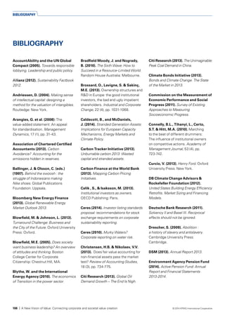 AccountAbility and the UN Global
Compact (2005). Towards responsible
lobbying. Leadership and public policy.
Allianz (2012). Sustainability Factbook
2012.
Andriessen, D. (2004). Making sense
of intellectual capital: designing a
method for the valuation of intangibles.
Routledge: New York.
Arangies, G. et al. (2008): The
value-added statement: An appeal
for standardisation. Management
Dynamics, 17 (1), pp. 31-43.
Association of Chartered Certified
Accountants (2013). Carbon
Avoidance? Accounting for the
emissions hidden in reserves.
Ballinger, J. & Olsson, C. (eds.)
(1997). Behind the swoosh : the
struggle of Indonesians making
Nike shoes. Global Publications
Foundation: Uppsala.
Bloomberg New Energy Finance
(2013). Global Renewable Energy
Market Outlook 2013.
Blowfield, M. & Johnson, L. (2013).
Turnaround Challenge: Business and
the City of the Future. Oxford University
Press: Oxford.
Blowfield, M.E. (2005). Does society
want business leadership? An overview
of attitudes and thinking. Boston
College Center for Corporate
Citizenship: Chestnut Hill, MA.
Blythe, W. and the International
Energy Agency (2010). The economics
of Transition in the power sector.
Bradfield Moody, J. and Nogrady,
B. (2010). The Sixth Wave: How to
Succeed in a Resource-Limited World.
Random House Australia: Melbourne.
Brossard, O., Lavigne, S. & Sakinç,
M.E. (2013). Ownership structures and
R&D in Europe: the good institutional
investors, the bad and ugly impatient
shareholders. Industrial and Corporate
Change, 22 (4), pp. 1031-1068.
Caldecott, B., and McDaniels,
J. (2014). Stranded Generation Assets:
Implications for European Capacity
Mechanisms, Energy Markets and
Climate Policy.
Carbon Tracker Initiative (2013).
Unburnable carbon 2013: Wasted
capital and stranded assets.
Carbon Finance at the World Bank
(2013). Mapping Carbon Pricing
Initiatives.
Celik , S., & Isaksson, M. (2013).
Institutional investors as owners.
OECD Publishing: Paris.
Ceres (2014). Investor listing standards
proposal: recommendations for stock
exchange requirements on corporate
sustainability reporting.
Ceres (2010). Murky Waters?
Corporate reporting on water risk.
Christensen, H.B. & Nikolaev, V.V.
(2013). Does fair value accounting for
non-financial assets pass the market
test? Review of Accounting Studies,
18 (3), pp. 734-775.
Citi Research (2013). Global Oil
Demand Growth – The End Is Nigh.
Citi Research (2013). The Unimaginable:
Peak Coal Demand in China.
Climate Bonds Initiative (2013).
Bonds and Climate Change. The State
of the Market in 2013.
Commission on the Measurement of
Economic Performance and Social
Progress (2011). Survey of Existing
Approaches to Measuring
Socioeconomic Progress.
Connelly, B.L., Tihanyi, L., Certo,
S.T. & Hitt, M.A. (2010). Marching
to the beat of different drummers:
The influence of institutional owners
on competitive actions. Academy of
Management Journal, 53 (4), pp.
723-742.
Curcio, V. (2013). Henry Ford. Oxford
University Press: New York.
DB Climate Change Advisors &
Rockefeller Foundation (2012).
United States Building Energy Efficiency
Retrofits. Market Sizing and Financing
Models.
Deutsche Bank Research (2011).
Solvency II and Basel III. Reciprocal
effects should not be ignored.
Drescher, S. (2009). Abolition :
a history of slavery and antislavery.
Cambridge University Press:
Cambridge.
DSM (2013). Annual Report 2013.
Environment Agency Pension Fund
(2014). Active Pension Fund: Annual
Report and Financial Statements
2013-2014.
BIBLIOGRAPHY
BIBLIOGRAPHY
106 | A New Vision of Value: Connecting corporate and societal value creation © 2014 KPMG International Cooperative
 