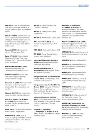 EPA (2012). Clean Air Interstate Rule,
Acid Rain Program and Former NOx
Budget Trading Program 2012 Progress
Report.
Esty, D.C. (2009). Green to gold : how
smart companies use environmental
strategy to innovate, create value, and
build a competitive advantage. Rev.
and updated edn. John Wiley & Sons:
Hoboken, NJ.
ExxonMobil (2014). Energy and
Carbon - Managing the Risks.
Fama E.F. (1969). Efficient Capital
Markets: A Review of Theory and
Empirical Work. The Journal of Finance,
(25) 2, pp. 383-417
First State Investments (2014).
Responsible Investment and
Stewardship. Annual Report 2013.
Greenpeace (2014). Locked in the
Past: Why Europe’s Big Energy
Companies Fear Change.
Hemmati, M. (2002). Multi-stakeholder
Processes for Governance and
Sustainability: Beyond deadlock and
conflict.
Hibbert, C. (1974). Rise and fall of the
house of Medici. Allen Lane: London.
Holt, D.B., Quelch, J.A. & Taylor,
E.L. (2004). How global brands
compete. Harvard Business Review,
82 (9), pp. 68-75.
HSBC (2014). Coal and Carbon Revisited.
HSBC Climate Change Centre.
Hubbard, D.W. (2010). How to
measure anything: Finding the value of
intangibles in business. John Wiley &
Sons: Hoboken, NJ.
IEA (2013). Energy Policies of IEA
Countries – Germany.
IEA (2013). Tracking Clean Energy
Progress 2013.
IEA (2013). World Energy Outlook 2013.
IFMA Foundation (2012). The
Economics of Sustainability in Real
Estate.
IKEA (2013). Sustainability Report 2013.
IMF (2013). Energy Subsidy Reform:
Lessons and implications.
Institute of Directors in Southern
Africa (2011). Code for Responsible
Investing in South Africa.
International Federation of
Accountants (2013). Stranded Assets
and Reserve Accounting.
Intergovernmental Panel on Climate
Change (2013). Climate Change 2013:
Summary for Policymakers.
Intergovernmental Panel on Climate
Change (2012). Managing the Risks of
Extreme Events and Disasters to
Advance; Climate Change Adaptation:
Summary for Policymakers.
Investment Company Institute
(2013). 2013 Investment Company Fact
Book: A Review of Trends and Activities
in the U.S. Investment Company
Industry.
Jaeger, C.C., Paroussos,
L., Mangalagiu, D., Kupers, R. et al.
(2011). A New Growth Path for Europe:
Synthesis Report.
Kaminker , C., Kawanishi,
O., Stewart, F. et al. (2013).
Institutional Investors and Green
Infrastructure Investments: Selected
Case Studies. OECD Working Papers
on Finance, Insurance and Private
Pensions, 35.
Keefer, P. and Khemani, S. (2005).
Understanding political incentives for
providing public services. World Bank
Research Observer, 20 (1), pp. 1-27.
KPMG (2012). Expect the Unexpected:
Building business value in a changing
world.
KPMG (2013). Green Tax Index 2013.
KPMG (2011). Integrated Reporting:
Performance insight through better
business reporting.
KPMG (2011). Integrated Reporting:
Understanding the requirements.
KPMG (2013). The KPMG Survey of
Corporate Responsibility Reporting
2013.
KPMG (2014). A Taste of the Future:
The trends that could transform the
chocolate industry.
KPMG (2010). The Transformation of
the Automotive Industry: The
environmental regulation effect.
KPMG, UNEP, GRI and Unit for
Corporate Governance in Africa
(2013). Carrots and Sticks: Sustainability
reporting policies worldwide.
Krosinsky, C. (2013). The Short
Guide to Sustainable Investing.
DoSustainability: London.
BIBLIOGRAPHY
A New Vision of Value: Connecting corporate and societal value creation | 107© 2014 KPMG International Cooperative
 
