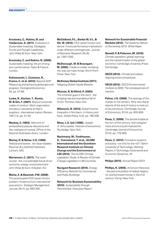 Krosinsky, C., Robins, N. and
Viederman, S. (2011). Evolutions in
Sustainable Investing: Strategies,
Funds and Thought Leadership.
John Wiley & Sons: New York.
Krosinsky, C. and Robins, N. (2008),
Sustainable investing: the art of long-
term performance. Taylor & Francis:
London.
Kubiszewski, I., Costanza, R.,
Franco, C. et al. (2013). Beyond GDP:
Measuring and achieving global genuine
progress. Ecological Economics,
93, pp. 57-68.
Locke, R., Kochan, T., Romis,
M. & Qin, F. (2007). Beyond corporate
codes of conduct: Work organization
and labour standards at Nike’s
suppliers. International Labour Review,
146 (1-2), pp. 21-40.
Mackay, C. (1852). Memoirs of
extraordinary popular delusions and
the madness of crowds. Office of the
National Illustrated Library: London.
Marlay, R. & Neher, C.D. (1999).
Patriots and tyrants : ten Asian leaders.
Rowman & Littlefield Publishers:
Lanham, MD.
Martenson, C. (2011). The crash
course : the unsustainable future of our
economy, energy, and environment.
John Wiley & Sons: Hoboken, NJ.
Matta, E. & Beamish, P.W. (2008).
The accentuated CEO career horizon
problem: Evidence from international
acquisitions. Strategic Management
Journal, 29 (7), pp. 683-700.
McClelland, P.L., Barker III, V.L. &
Oh, W. (2012). CEO career horizon and
tenure: Future performance implications
under different contingencies. Journal
of Business Research, 65 (9),
pp. 1387-1393.
McDonough, W. & Braungart,
M. (2002). Cradle to cradle: remaking
the way we make things. North Point
Press: New York.
McKinsey Global Institute (2011).
Mapping Global Capital Markets.
McLean, B. & Elkind, P. (2003).
The smartest guys in the room : the
amazing rise and scandalous fall of
Enron. Portfolio: New York.
Milanovic, B. (2013). Global Income
Inequality in Numbers: in History and
Now. Global Policy, 4 (2), pp. 198-208.
Moss, L.S. (ed.) (1996). Joseph
A. Schumpeter, historian of economics.
Routledge: New York.
Nachmany, M., Fankhauser,
S., Townshend, T. et al., GLOBE
International and the Grantham
Research Institute on Climate
Change and the Environment at
LSE (2014). The GLOBE Climate
Legislation Study: A Review of Climate
Change Legislation in 66 Countries.
Navigant Research (2014). Energy
Efficiency Retrofits for Commercial
and Public Buildings.
Network for Business Sustainability
(2013). Sustainability through
Partnerships. Executive Report.
Network for Sustainable Financial
Markets (2012). The Systemic Nature
of Ownership 2013. White Paper.
Newell, P. & Paterson, M. (2010).
Climate capitalism: global warming
and the transformation of the global
economy. Cambridge University Press:
Cambridge.
OECD (2013). Climate and carbon:
Aligning prices and policies.
OECD (2012). OECD Environmental
Outlook to 2050: The consequences of
inaction.
Palma, J.G. (2009). The revenge of the
market on the rentiers. Why neo-liberal
reports of the end of history turned out
to be premature. Cambridge Journal
of Economics, 33 (4), pp. 829-869.
Perez, C. (2009). The double bubble at
the turn of the century: technological
roots and structural implications.
Cambridge Journal of Economics,
33 (4), pp. 779-805.
Perez, C. (2012). Innovation systems
and policy: not only for the rich? Tallinn
University of Technology, Working
Papers in Technology Governance and
Economic Dynamics, 42.
Philips (2013). Annual Report 2013.
Phillips, K. (2006). American theocracy
: the peril and politics of radical religion,
oil, and borrowed money in the 21st
century. Viking: New York.
BIBLIOGRAPHY
108 | A New Vision of Value: Connecting corporate and societal value creation © 2014 KPMG International Cooperative
 