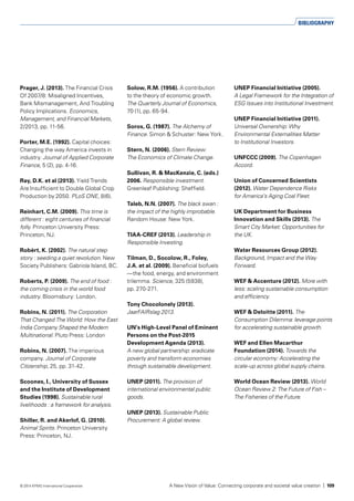 Prager, J. (2013). The Financial Crisis
Of 2007/8: Misaligned Incentives,
Bank Mismanagement, And Troubling
Policy Implications. Economics,
Management, and Financial Markets,
2/2013, pp. 11-56.
Porter, M.E. (1992). Capital choices:
Changing the way America invests in
industry. Journal of Applied Corporate
Finance, 5 (2), pp. 4-16.
Ray, D.K. et al (2013). Yield Trends
Are Insufficient to Double Global Crop
Production by 2050. PLoS ONE, 8(6).
Reinhart, C.M. (2009). This time is
different : eight centuries of financial
folly. Princeton University Press:
Princeton, NJ.
Robèrt, K. (2002). The natural step
story : seeding a quiet revolution. New
Society Publishers: Gabriola Island, BC.
Roberts, P. (2009). The end of food :
the coming crisis in the world food
industry. Bloomsbury: London.
Robins, N. (2011). The Corporation
That Changed The World: How the East
India Company Shaped the Modern
Multinational. Pluto Press: London
Robins, N. (2007). The imperious
company. Journal of Corporate
Citizenship, 25, pp. 31-42.
Scoones, I., University of Sussex
and the Institute of Development
Studies (1998). Sustainable rural
livelihoods : a framework for analysis.
Shiller, R. and Akerlof, G. (2010).
Animal Spirits. Princeton University
Press: Princeton, NJ.
Solow, R.M. (1956). A contribution
to the theory of economic growth.
The Quarterly Journal of Economics,
70 (1), pp. 65-94.
Soros, G. (1987). The Alchemy of
Finance. Simon & Schuster: New York.
Stern, N. (2006). Stern Review:
The Economics of Climate Change.
Sullivan, R. & MacKenzie, C. (eds.)
2006. Responsible investment.
Greenleaf Publishing: Sheffield.
Taleb, N.N. (2007). The black swan :
the impact of the highly improbable.
Random House: New York.
TIAA-CREF (2013). Leadership in
Responsible Investing.
Tilman, D., Socolow, R., Foley,
J.A. et al. (2009). Beneficial biofuels
—the food, energy, and environment
trilemma. Science, 325 (5938),
pp. 270-271.
Tony Chocolonely (2013).
JaarFAIRslag 2013.
UN’s High-Level Panel of Eminent
Persons on the Post-2015
Development Agenda (2013).
A new global partnership: eradicate
poverty and transform economies
through sustainable development.
UNEP (2011). The provision of
international environmental public
goods.
UNEP (2013). Sustainable Public
Procurement: A global review.
UNEP Financial Initiative (2005).
A Legal Framework for the Integration of
ESG Issues into Institutional Investment.
UNEP Financial Initiative (2011).
Universal Ownership: Why
Environmental Externalities Matter
to Institutional Investors.
UNFCCC (2009). The Copenhagen
Accord.
Union of Concerned Scientists
(2012). Water Dependence Risks
for America’s Aging Coal Fleet.
UK Department for Business
Innovation and Skills (2013). The
Smart City Market: Opportunities for
the UK.
Water Resources Group (2012).
Background, Impact and the Way
Forward.
WEF & Accenture (2012). More with
less: scaling sustainable consumption
and efficiency.
WEF & Deloitte (2011). The
Consumption Dilemma: leverage points
for accelerating sustainable growth.
WEF and Ellen Macarthur
Foundation (2014). Towards the
circular economy: Accelerating the
scale-up across global supply chains.
World Ocean Review (2013). World
Ocean Review 2: The Future of Fish –
The Fisheries of the Future.
BIBLIOGRAPHY
A New Vision of Value: Connecting corporate and societal value creation | 109© 2014 KPMG International Cooperative
 