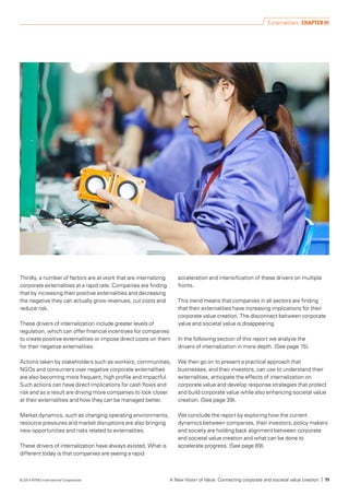 Thirdly, a number of factors are at work that are internalizing
corporate externalities at a rapid rate. Companies are finding
that by increasing their positive externalities and decreasing
the negative they can actually grow revenues, cut costs and
reduce risk.
These drivers of internalization include greater levels of
regulation, which can offer financial incentives for companies
to create positive externalities or impose direct costs on them
for their negative externalities.
Actions taken by stakeholders such as workers, communities,
NGOs and consumers over negative corporate externalities
are also becoming more frequent, high profile and impactful.
Such actions can have direct implications for cash flows and
risk and as a result are driving more companies to look closer
at their externalities and how they can be managed better.
Market dynamics, such as changing operating environments,
resource pressures and market disruptions are also bringing
new opportunities and risks related to externalities.
These drivers of internalization have always existed. What is
different today is that companies are seeing a rapid
acceleration and intensification of these drivers on multiple
fronts.
This trend means that companies in all sectors are finding
that their externalities have increasing implications for their
corporate value creation. The disconnect between corporate
value and societal value is disappearing.
In the following section of this report we analyze the
drivers of internalization in more depth. (See page 15).
We then go on to present a practical approach that
businesses, and their investors, can use to understand their
externalities, anticipate the effects of internalization on
corporate value and develop response strategies that protect
and build corporate value while also enhancing societal value
creation. (See page 39).
We conclude the report by exploring how the current
dynamics between companies, their investors, policy makers
and society are holding back alignment between corporate
and societal value creation and what can be done to
accelerate progress. (See page 89).
Externalities CHAPTER 01
A New Vision of Value: Connecting corporate and societal value creation | 11© 2014 KPMG International Cooperative
 