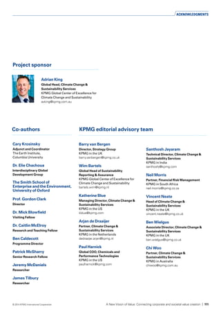 Project sponsor
Cary Krosinsky
Adjunct and Coordinator
The Earth Institute,
Columbia University
Dr. Elie Chachoua
Interdisciplinary Global
Development Group 
KPMG editorial advisory teamCo-authors
Barry van Bergen	
Director, Strategy Group
KPMG in the UK
barry.vanbergen@kpmg.co.uk
Wim Bartels
Global Head of Sustainability
Reporting & Assurance
KPMG Global Center of Excellence for
Climate Change and Sustainability
bartels.wim@kpmg.nl
Katherine Blue
Managing Director, Climate Change &
Sustainability Services
KPMG in the US
kblue@kpmg.com
Arjan de Draaijer
Partner, Climate Change &
Sustainability Services
KPMG in the Netherlands
dedraaijer.arjan@kpmg.nl
Paul Harnick
Global COO, Chemicals and
Performance Technologies
KPMG in the US
paulharnick@kpmg.com
Santhosh Jayaram
Technical Director, Climate Change &
Sustainability Services
KPMG in India
santhoshj@kpmg.com
Neil Morris
Partner, Financial Risk Management
KPMG in South Africa
neil.morris@kpmg.co.za
Vincent Neate
Head of Climate Change &
Sustainability Services
KPMG in the UK
vincent.neate@kpmg.co.uk
Ben Wielgus
Associate Director, Climate Change &
Sustainability Services
KPMG in the UK
ben.wielgus@kpmg.co.uk
Chi Woo
Partner, Climate Change &
Sustainability Services
KPMG in Australia
chiwoo@kpmg.com.au
Prof. Gordon Clark
Director 	
Dr. Mick Blowfield
Visiting Fellow		
Dr. Caitlin McElroy
Research and Teaching Fellow
Ben Caldecott
Programme Director	
Patrick McSharry
Senior Research Fellow	
Jeremy McDaniels
Researcher	
James Tilbury
Researcher	
Adrian King	
Global Head, Climate Change &
Sustainability Services
KPMG Global Center of Excellence for
Climate Change and Sustainability
avking@kpmg.com.au
The Smith School of
Enterprise and the Environment,
University of Oxford
ACKNOWLEDGMENTS
A New Vision of Value: Connecting corporate and societal value creation | 111© 2014 KPMG International Cooperative
 