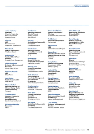 James Featherby
Chairman
Church of England’s
Ethical Investment
Advisory Group
Sam Gill
CEO
Environmental
Investment Organisation	
Mark Gough
Head of Sustainability
The Crown Estate	
Malcolm Gray
Head of ESG and Fund
Manager
Investec Asset Management
Cameron Hepburn
Professor of Environmental
Economics
University of Oxford	
Catherine Howarth
CEO
ShareAction	
John Hutton
Head of Sustainability
BAM Nuttall	
Sherman Indhul
Executive Manager for
Climate Change - Policy
and Sustainability
Transnet	
Yiannis Ioannou
Assistant Professor of
Strategy and
Entrepreneurship
London Business School	
Christopher Kaminker
Economist
OECD	
Abyd Karmali
Managing Director of
Climate Finance
Bank of America
Merrill Lynch
Piet Klop
Senior Advisor Responsible
Investment
PGGM Investments	
Claudia Kruse
Managing Director,
Head of Governance &
Sustainability
APG	
Brice Lalonde
Special Advisor on
Sustainable Development
UN Global Compact	
Manuel Lewin
Head of Responsible
Investment
Zurich Insurance Group	
Bindu N. Lohani
Vice-President for
Knowledge Management
and Sustainable
Developmen
Asian Development Bank	
Tony Manwaring
Chief Executive
Tomorrow’s Company	
Maria Netto
Financial Institutions
Specialist
Inter-American
Development Bank	
Will Oulton
Global Head of Responsible
Investment
First State Investments	
Emma Price-Thomas
Head of Sustainability
Strategy
Business in the Community
Neil Sachdev
Former Property Director
Sainsbury’s	
Paul Simpson
CEO
Carbon Disclosure Project	
Lauren Smart
Executive Director, Global
Head of Financial Services
Business
Trucost	
Harry Verhaar
Head of Global Public &
Government Affairs
Philips Lighting	
Vedant Walia
Associate Director,
Sustainability
Barclays	
Steve Waygood
Chief Responsible
Investment Officer
Aviva Investors	
Femke Weijtens
Executive Vice President,
Corporate Affairs
DSM	
Christopher Wells
Environmental and Social
Risk Manager
Banco Santander Brasil	
John R. Wells
Professor of Management
Practice
Harvard Business School	
Chris Whitehead
Head of Risk, Innovation
& Sustainability
Balfour Beatty	
Fokko Wientjes
Director, Corporate
Sustainability & Public
Private Partnerships
DSM	
Helen Wildsmith
Head of Ethical &
Responsible Investment
CCLA Investment
Management
Peter Willis
Director
University of Cambridge
Programme for
Sustainability Leadership	
Helene Winch
Director Policy and
Research
UNPRI	
Mark Wiseman
President & CEO
CPP Investment Board	
Weijun Xie
General Manager
China Minmetals
Corporation
Kaveh Zahedi
Regional Director and
Representative for Asia
and the Pacific
United Nations
Environment Programme	
ACKNOWLEDGMENTS
A New Vision of Value: Connecting corporate and societal value creation | 113© 2014 KPMG International Cooperative
 
