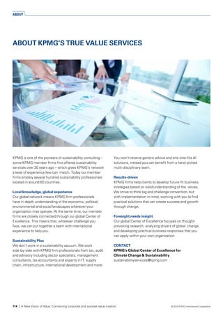 KPMG is one of the pioneers of sustainability consulting –
some KPMG member firms first offered sustainability
services over 20 years ago – which gives KPMG’s network
a level of experience few can match. Today our member
firms employ several hundred sustainability professionals
located in around 60 countries.
Local knowledge, global experience
Our global network means KPMG firm professionals
have in-depth understanding of the economic, political,
environmental and social landscapes wherever your
organization may operate. At the same time, our member
firms are closely connected through our global Center of
Excellence. This means that, whatever challenge you
face, we can put together a team with international
experience to help you.
Sustainability Plus
We don’t work in a sustainability vacuum. We work
side-by-side with KPMG firm professionals from tax, audit
and advisory including sector specialists, management
consultants, tax accountants and experts in IT, supply
chain, infrastructure, international development and more.
You won’t receive generic advice and one-size-fits all
solutions, instead you can benefit from a hand-picked
multi-disciplinary team.
Results-driven
KPMG firms help clients to develop future-fit business
strategies based on solid understanding of the issues.
We strive to think big and challenge convention, but
with implementation in mind, working with you to find
practical solutions that can create success and growth
through change.
Foresight needs insight
Our global Center of Excellence focuses on thought-
provoking research, analyzing drivers of global change
and developing practical business responses that you
can apply within your own organization.
CONTACT
KPMG’s Global Center of Excellence for
Climate Change & Sustainability
sustainabilityservices@kpmg.com
ABOUT KPMG’S TRUE VALUE SERVICES
ABOUT
114 | A New Vision of Value: Connecting corporate and societal value creation © 2014 KPMG International Cooperative
 