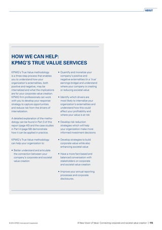 HOW WE CAN HELP:
KPMG’S TRUE VALUE SERVICES
KPMG’s True Value methodology
is a three step process that enables
you to understand how your
organization’s externalities, both
positive and negative, may be
internalized and what the implications
are for your corporate value creation.
KPMG firm professionals can work
with you to develop your response
strategy to capture opportunities
and reduce risk from the drivers of
internalization.
A detailed explanation of the metho­
dology can be found in Part 3 of this
report (page 40) and the case studies
in Part 4 (page 58) demonstrate
how it can be applied in practice.
KPMG’s True Value methodology
can help your organization to:
•	 Better understand and articulate
the connection between your
company’s corporate and societal
value creation
•	 Quantify and monetize your
company’s positive and
negative externalities (in a ‘true’
earnings bridge) and understand
where your company is creating
or reducing societal value
•	 Identify which drivers are
most likely to internalize your
organization’s externalities and
understand how this could
affect your profitability and
where your value is at risk
•	 Develop risk reduction
strategies which will help
your organization make more
informed investment decisions
•	 Develop strategies to build
corpo­rate value while also
enhancing societal value
•	 Have a more fact-based and
balanced conversation with
stakeholders on corporate
and societal value creation
•	 Improve your annual reporting
processes and corporate
disclosures.
ABOUT
A New Vision of Value: Connecting corporate and societal value creation | 115© 2014 KPMG International Cooperative
 