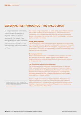 1	 KPMG, IDH and INFACT (2013). Business Case
Analysis for Responsible Electronics Manufacturing.
	 The report can be downloaded from
kpmg.com/sustainability
All companies create externalities,
both positive and negative, at
all points in their value chain:
upstream in their supply chain,
through their own direct operations
and downstream through the use
and disposal of their products and
services.
The example in Figure 2 illustrates - in simple terms - some of the externalities
that could be created by an electronics company that sources electronic
components from suppliers, assembles them into devices such as tablets,
laptops and mobile phones and then sells them on to retailers and institutions
such as schools and hospitals.
Supply chain (upstream)
The company might create positive externalities by buying components made
with metals that have been recycled from discarded mobile phones that would
otherwise have gone to landfill. At the same time, it might create negative
externalities if its suppliers’ factories discharge hazardous chemicals that affect
the health of local communities.
Company operations
Positive externalities would be created if the company invests in education
and training for its workforce, thereby creating a more skilled society.
Negative externalities would be created if workers were injured in accidents
on the assembly line.
Use and disposal of products (downstream)
The company’s products could create positive externalities, for example:
if they were used for energy efficiency, education and learning or medical
purposes. On the other hand, if the devices the company manufactures are
disposed of in landfill sites rather than being recycled, this would create
negative externalities because of the detrimental effects on land use and
potential ground and water pollution.
A more in-depth discussion of one of the externalities of the electronics
industry can be found in KPMG’s 2013 report Business case analysis for
responsible electronics manufacturing, which analyzes the business case for
investing in improving working conditions in the electronics manufacturing
industry in the Pearl River Delta, China.1
CHAPTER 01 Externalities
EXTERNALITIES THROUGHOUT THE VALUE CHAIN
12 | A New Vision of Value: Connecting corporate and societal value creation © 2014 KPMG International Cooperative
 