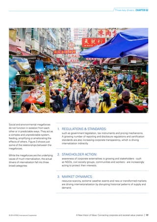 1.	 REGULATIONS & STANDARDS:
such as government legislation, tax instruments and pricing mechanisms.
A growing number of reporting and disclosure regulations and certification
standards are also increasing corporate transparency, which is driving
internalization indirectly.
2.	 STAKEHOLDER ACTION:
awareness of corporate externalities is growing and stakeholders - such
as NGOs, civil society groups, communities and workers - are increasingly
acting to protect their interests.
3.	 MARKET DYNAMICS:
resource scarcity, extreme weather events and new or transformed markets
are driving internationalization by disrupting historical patterns of supply and
demand.
Social and environmental megaforces
do not function in isolation from each
other or in predictable ways. They act as
a complex and unpredictable system,
feeding, amplifying or ameliorating the
effects of others. Figure 3 shows just
some of the relationships between the
megaforces.
While the megaforces are the underlying
cause of much internalization, the actual
drivers of internalization fall into three
broad categories:
Three key drivers CHAPTER 02
A New Vision of Value: Connecting corporate and societal value creation | 17© 2014 KPMG International Cooperative
 